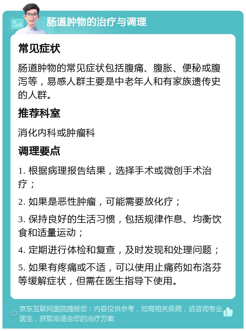 肠道肿物的治疗与调理 常见症状 肠道肿物的常见症状包括腹痛、腹胀、便秘或腹泻等，易感人群主要是中老年人和有家族遗传史的人群。 推荐科室 消化内科或肿瘤科 调理要点 1. 根据病理报告结果，选择手术或微创手术治疗； 2. 如果是恶性肿瘤，可能需要放化疗； 3. 保持良好的生活习惯，包括规律作息、均衡饮食和适量运动； 4. 定期进行体检和复查，及时发现和处理问题； 5. 如果有疼痛或不适，可以使用止痛药如布洛芬等缓解症状，但需在医生指导下使用。