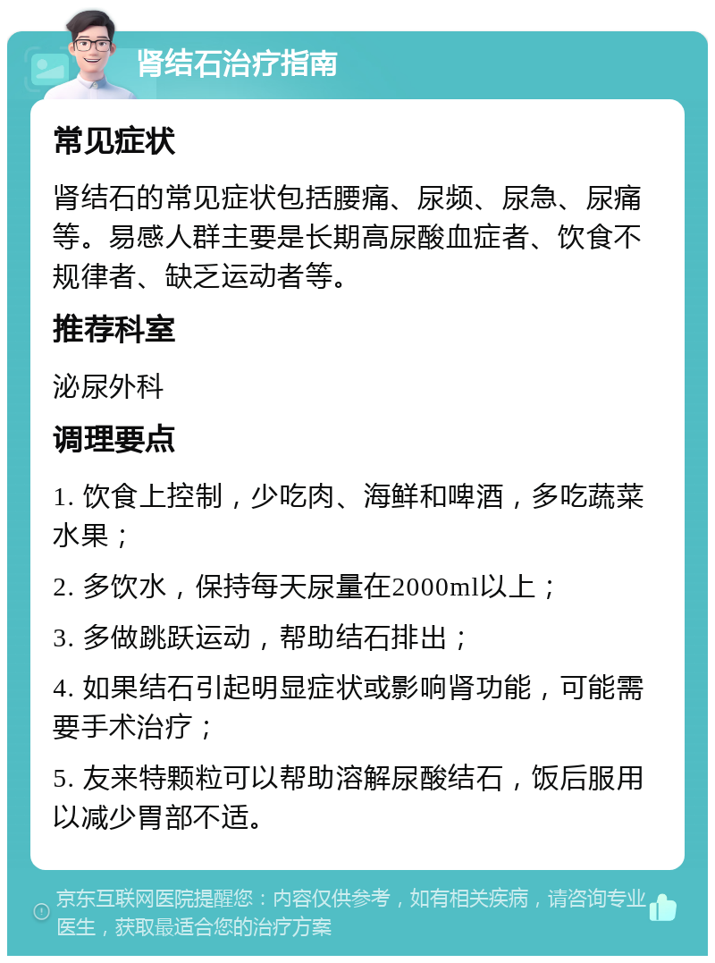 肾结石治疗指南 常见症状 肾结石的常见症状包括腰痛、尿频、尿急、尿痛等。易感人群主要是长期高尿酸血症者、饮食不规律者、缺乏运动者等。 推荐科室 泌尿外科 调理要点 1. 饮食上控制，少吃肉、海鲜和啤酒，多吃蔬菜水果； 2. 多饮水，保持每天尿量在2000ml以上； 3. 多做跳跃运动，帮助结石排出； 4. 如果结石引起明显症状或影响肾功能，可能需要手术治疗； 5. 友来特颗粒可以帮助溶解尿酸结石，饭后服用以减少胃部不适。