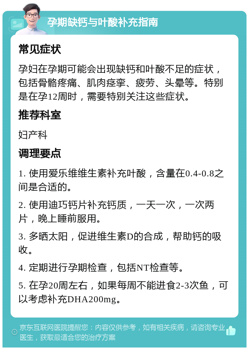 孕期缺钙与叶酸补充指南 常见症状 孕妇在孕期可能会出现缺钙和叶酸不足的症状，包括骨骼疼痛、肌肉痉挛、疲劳、头晕等。特别是在孕12周时，需要特别关注这些症状。 推荐科室 妇产科 调理要点 1. 使用爱乐维维生素补充叶酸，含量在0.4-0.8之间是合适的。 2. 使用迪巧钙片补充钙质，一天一次，一次两片，晚上睡前服用。 3. 多晒太阳，促进维生素D的合成，帮助钙的吸收。 4. 定期进行孕期检查，包括NT检查等。 5. 在孕20周左右，如果每周不能进食2-3次鱼，可以考虑补充DHA200mg。