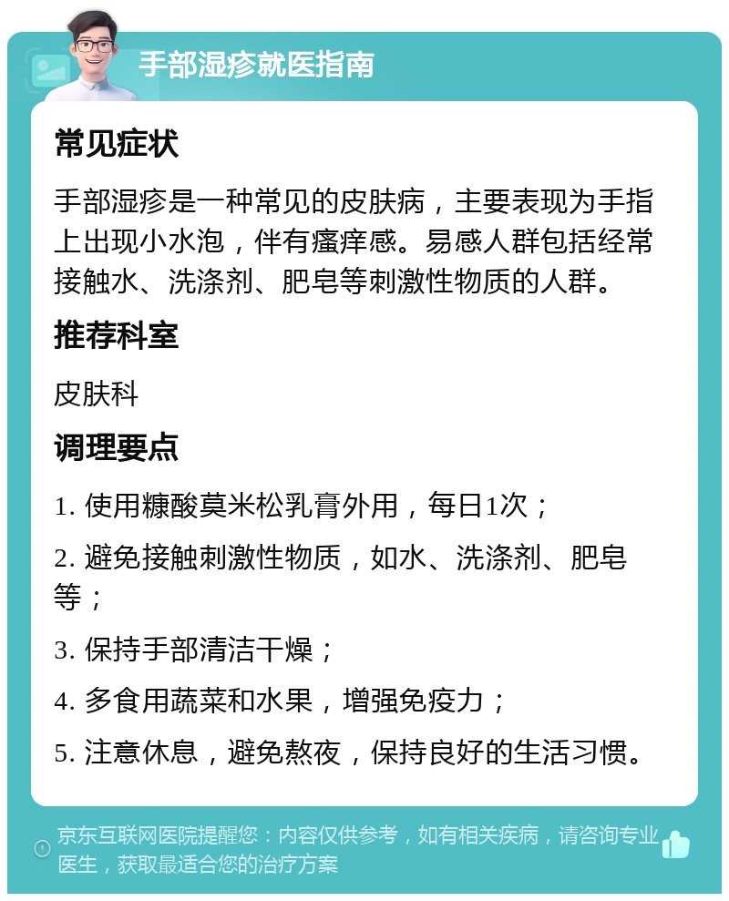 手部湿疹就医指南 常见症状 手部湿疹是一种常见的皮肤病，主要表现为手指上出现小水泡，伴有瘙痒感。易感人群包括经常接触水、洗涤剂、肥皂等刺激性物质的人群。 推荐科室 皮肤科 调理要点 1. 使用糠酸莫米松乳膏外用，每日1次； 2. 避免接触刺激性物质，如水、洗涤剂、肥皂等； 3. 保持手部清洁干燥； 4. 多食用蔬菜和水果，增强免疫力； 5. 注意休息，避免熬夜，保持良好的生活习惯。