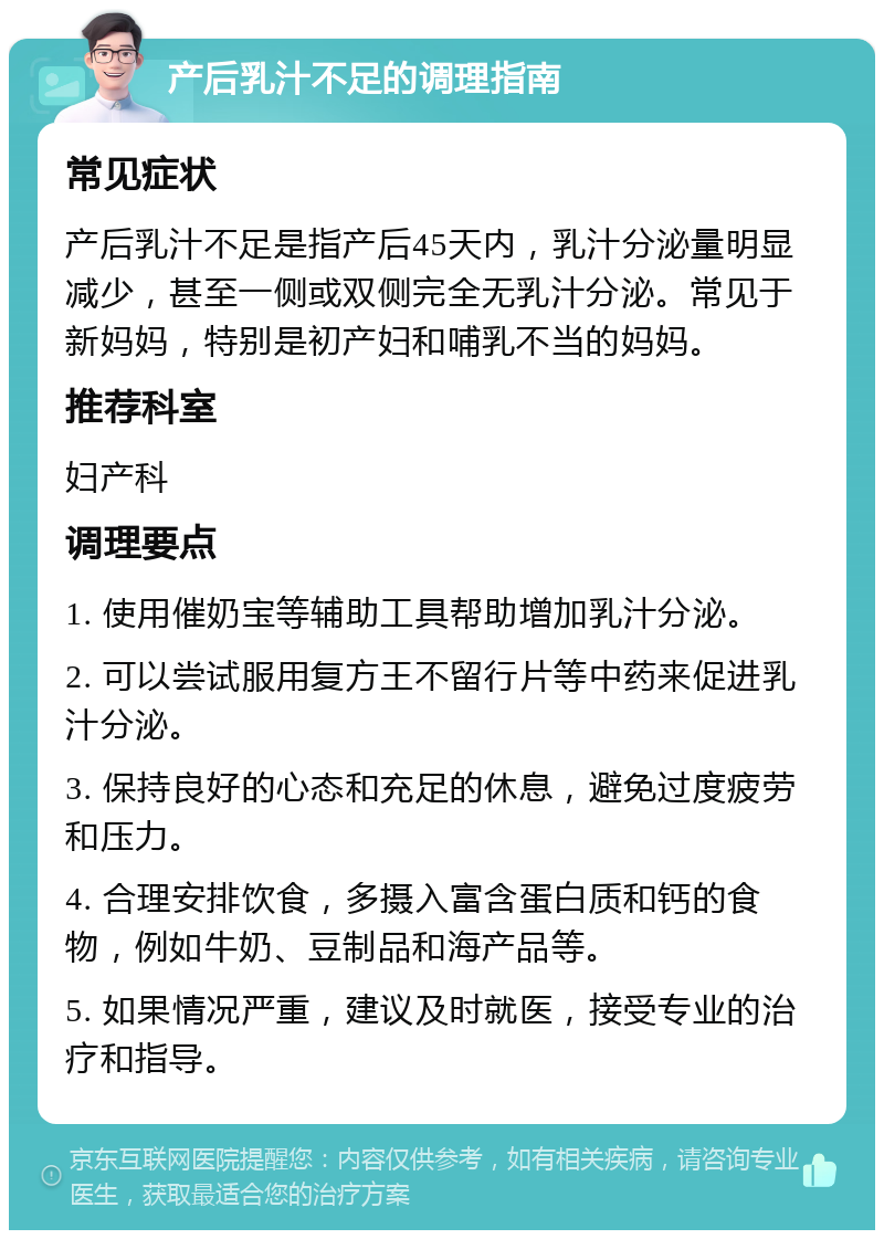 产后乳汁不足的调理指南 常见症状 产后乳汁不足是指产后45天内，乳汁分泌量明显减少，甚至一侧或双侧完全无乳汁分泌。常见于新妈妈，特别是初产妇和哺乳不当的妈妈。 推荐科室 妇产科 调理要点 1. 使用催奶宝等辅助工具帮助增加乳汁分泌。 2. 可以尝试服用复方王不留行片等中药来促进乳汁分泌。 3. 保持良好的心态和充足的休息，避免过度疲劳和压力。 4. 合理安排饮食，多摄入富含蛋白质和钙的食物，例如牛奶、豆制品和海产品等。 5. 如果情况严重，建议及时就医，接受专业的治疗和指导。