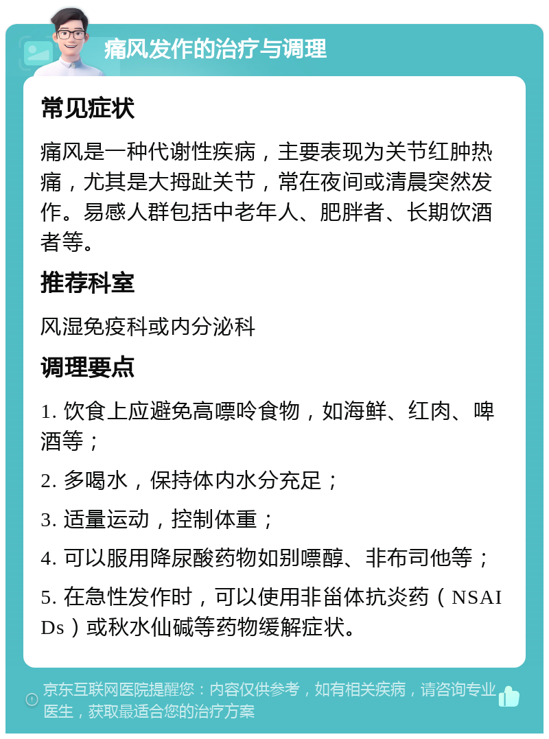 痛风发作的治疗与调理 常见症状 痛风是一种代谢性疾病，主要表现为关节红肿热痛，尤其是大拇趾关节，常在夜间或清晨突然发作。易感人群包括中老年人、肥胖者、长期饮酒者等。 推荐科室 风湿免疫科或内分泌科 调理要点 1. 饮食上应避免高嘌呤食物，如海鲜、红肉、啤酒等； 2. 多喝水，保持体内水分充足； 3. 适量运动，控制体重； 4. 可以服用降尿酸药物如别嘌醇、非布司他等； 5. 在急性发作时，可以使用非甾体抗炎药（NSAIDs）或秋水仙碱等药物缓解症状。