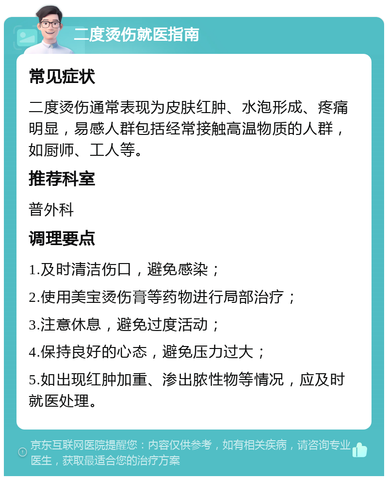 二度烫伤就医指南 常见症状 二度烫伤通常表现为皮肤红肿、水泡形成、疼痛明显，易感人群包括经常接触高温物质的人群，如厨师、工人等。 推荐科室 普外科 调理要点 1.及时清洁伤口，避免感染； 2.使用美宝烫伤膏等药物进行局部治疗； 3.注意休息，避免过度活动； 4.保持良好的心态，避免压力过大； 5.如出现红肿加重、渗出脓性物等情况，应及时就医处理。