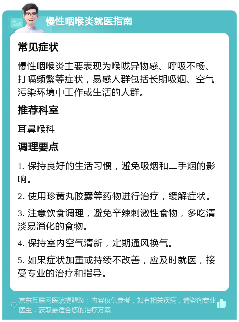 慢性咽喉炎就医指南 常见症状 慢性咽喉炎主要表现为喉咙异物感、呼吸不畅、打嗝频繁等症状，易感人群包括长期吸烟、空气污染环境中工作或生活的人群。 推荐科室 耳鼻喉科 调理要点 1. 保持良好的生活习惯，避免吸烟和二手烟的影响。 2. 使用珍黄丸胶囊等药物进行治疗，缓解症状。 3. 注意饮食调理，避免辛辣刺激性食物，多吃清淡易消化的食物。 4. 保持室内空气清新，定期通风换气。 5. 如果症状加重或持续不改善，应及时就医，接受专业的治疗和指导。