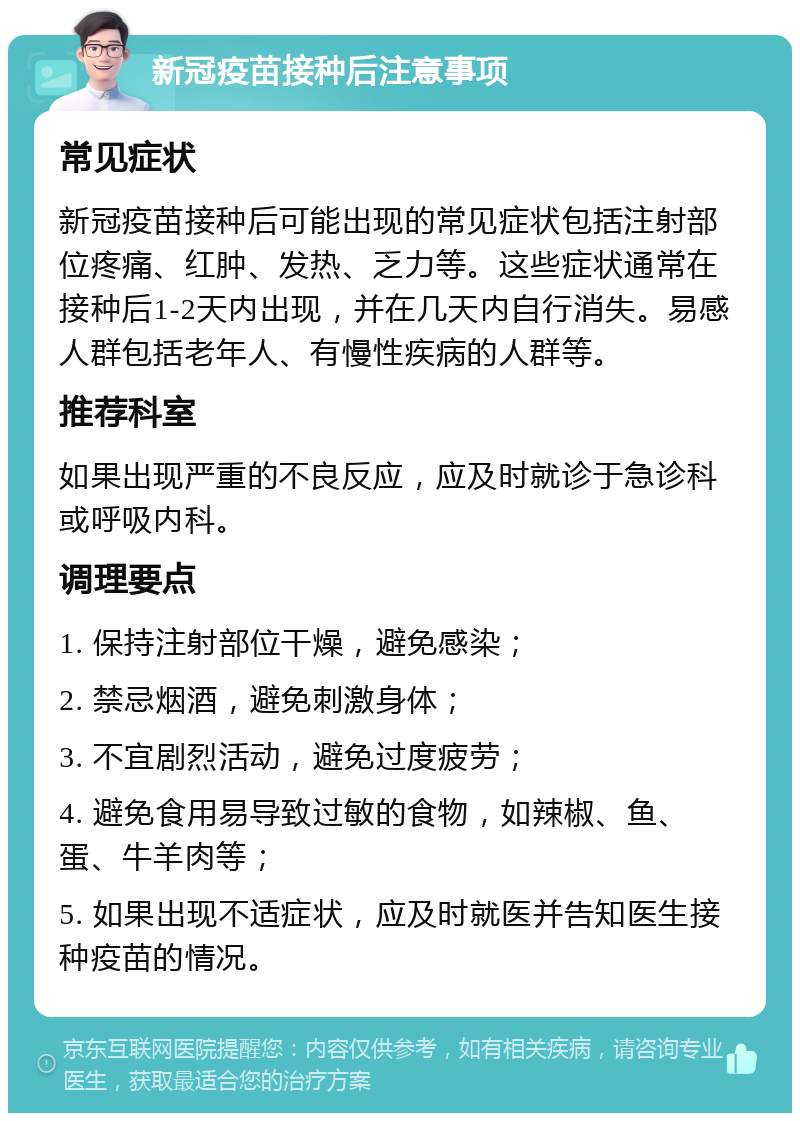 新冠疫苗接种后注意事项 常见症状 新冠疫苗接种后可能出现的常见症状包括注射部位疼痛、红肿、发热、乏力等。这些症状通常在接种后1-2天内出现，并在几天内自行消失。易感人群包括老年人、有慢性疾病的人群等。 推荐科室 如果出现严重的不良反应，应及时就诊于急诊科或呼吸内科。 调理要点 1. 保持注射部位干燥，避免感染； 2. 禁忌烟酒，避免刺激身体； 3. 不宜剧烈活动，避免过度疲劳； 4. 避免食用易导致过敏的食物，如辣椒、鱼、蛋、牛羊肉等； 5. 如果出现不适症状，应及时就医并告知医生接种疫苗的情况。