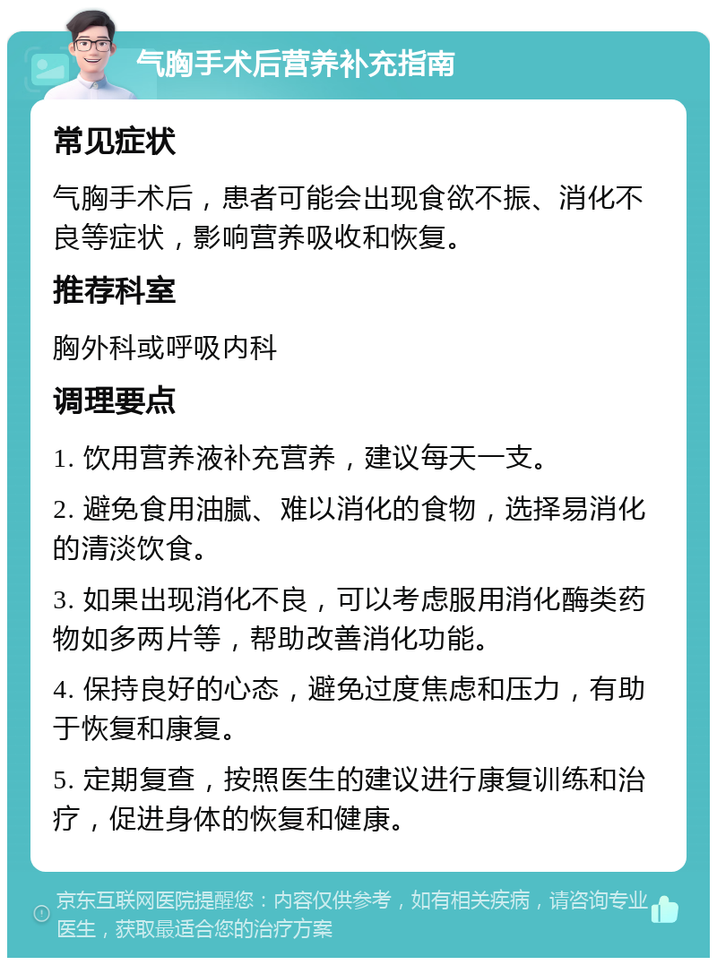 气胸手术后营养补充指南 常见症状 气胸手术后，患者可能会出现食欲不振、消化不良等症状，影响营养吸收和恢复。 推荐科室 胸外科或呼吸内科 调理要点 1. 饮用营养液补充营养，建议每天一支。 2. 避免食用油腻、难以消化的食物，选择易消化的清淡饮食。 3. 如果出现消化不良，可以考虑服用消化酶类药物如多两片等，帮助改善消化功能。 4. 保持良好的心态，避免过度焦虑和压力，有助于恢复和康复。 5. 定期复查，按照医生的建议进行康复训练和治疗，促进身体的恢复和健康。