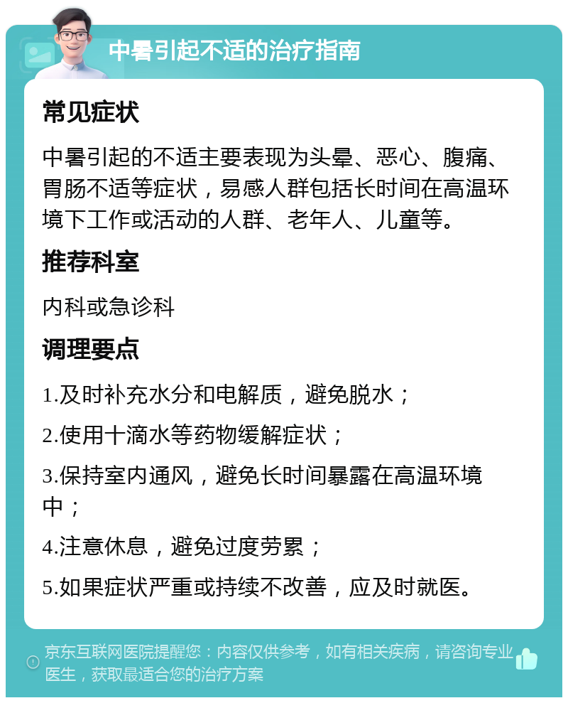 中暑引起不适的治疗指南 常见症状 中暑引起的不适主要表现为头晕、恶心、腹痛、胃肠不适等症状，易感人群包括长时间在高温环境下工作或活动的人群、老年人、儿童等。 推荐科室 内科或急诊科 调理要点 1.及时补充水分和电解质，避免脱水； 2.使用十滴水等药物缓解症状； 3.保持室内通风，避免长时间暴露在高温环境中； 4.注意休息，避免过度劳累； 5.如果症状严重或持续不改善，应及时就医。