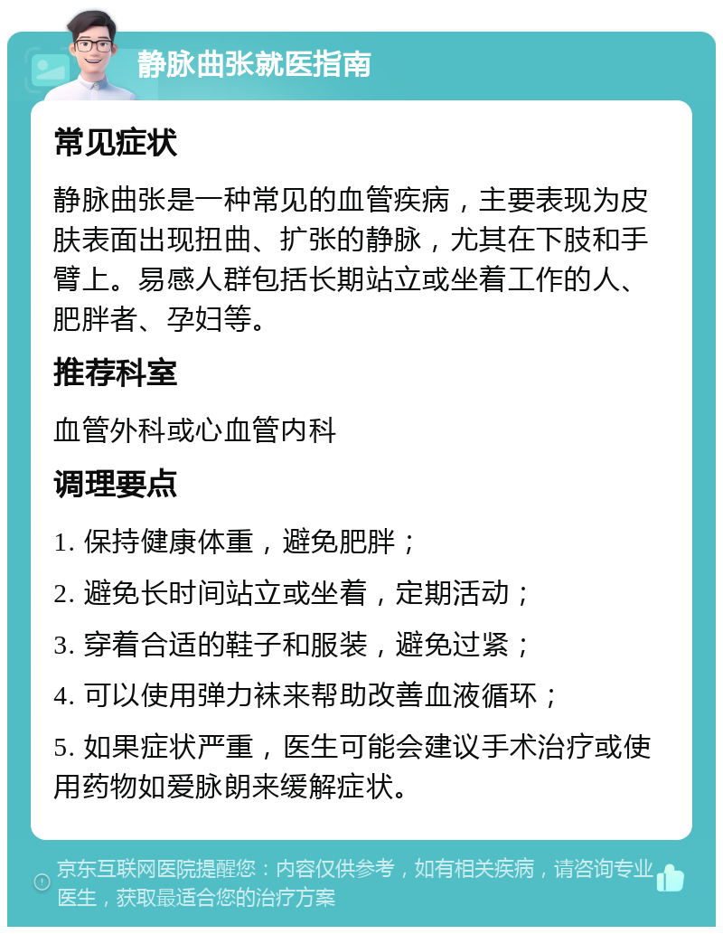 静脉曲张就医指南 常见症状 静脉曲张是一种常见的血管疾病，主要表现为皮肤表面出现扭曲、扩张的静脉，尤其在下肢和手臂上。易感人群包括长期站立或坐着工作的人、肥胖者、孕妇等。 推荐科室 血管外科或心血管内科 调理要点 1. 保持健康体重，避免肥胖； 2. 避免长时间站立或坐着，定期活动； 3. 穿着合适的鞋子和服装，避免过紧； 4. 可以使用弹力袜来帮助改善血液循环； 5. 如果症状严重，医生可能会建议手术治疗或使用药物如爱脉朗来缓解症状。