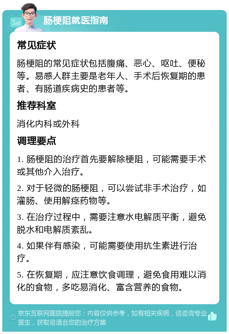 肠梗阻就医指南 常见症状 肠梗阻的常见症状包括腹痛、恶心、呕吐、便秘等。易感人群主要是老年人、手术后恢复期的患者、有肠道疾病史的患者等。 推荐科室 消化内科或外科 调理要点 1. 肠梗阻的治疗首先要解除梗阻，可能需要手术或其他介入治疗。 2. 对于轻微的肠梗阻，可以尝试非手术治疗，如灌肠、使用解痉药物等。 3. 在治疗过程中，需要注意水电解质平衡，避免脱水和电解质紊乱。 4. 如果伴有感染，可能需要使用抗生素进行治疗。 5. 在恢复期，应注意饮食调理，避免食用难以消化的食物，多吃易消化、富含营养的食物。