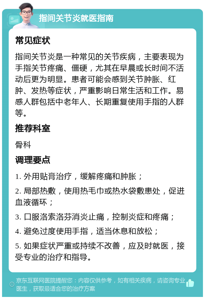 指间关节炎就医指南 常见症状 指间关节炎是一种常见的关节疾病，主要表现为手指关节疼痛、僵硬，尤其在早晨或长时间不活动后更为明显。患者可能会感到关节肿胀、红肿、发热等症状，严重影响日常生活和工作。易感人群包括中老年人、长期重复使用手指的人群等。 推荐科室 骨科 调理要点 1. 外用贴膏治疗，缓解疼痛和肿胀； 2. 局部热敷，使用热毛巾或热水袋敷患处，促进血液循环； 3. 口服洛索洛芬消炎止痛，控制炎症和疼痛； 4. 避免过度使用手指，适当休息和放松； 5. 如果症状严重或持续不改善，应及时就医，接受专业的治疗和指导。