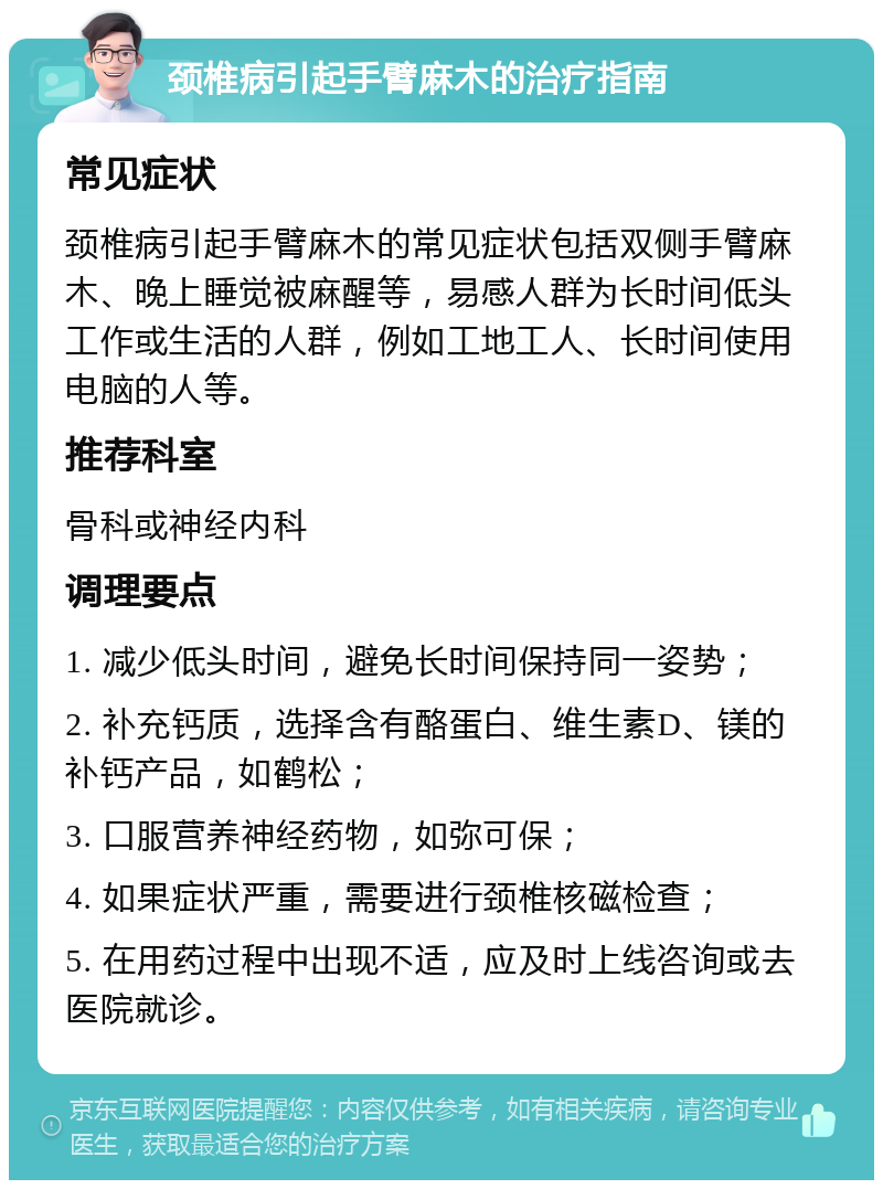 颈椎病引起手臂麻木的治疗指南 常见症状 颈椎病引起手臂麻木的常见症状包括双侧手臂麻木、晚上睡觉被麻醒等，易感人群为长时间低头工作或生活的人群，例如工地工人、长时间使用电脑的人等。 推荐科室 骨科或神经内科 调理要点 1. 减少低头时间，避免长时间保持同一姿势； 2. 补充钙质，选择含有酪蛋白、维生素D、镁的补钙产品，如鹤松； 3. 口服营养神经药物，如弥可保； 4. 如果症状严重，需要进行颈椎核磁检查； 5. 在用药过程中出现不适，应及时上线咨询或去医院就诊。