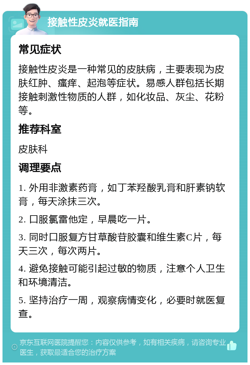 接触性皮炎就医指南 常见症状 接触性皮炎是一种常见的皮肤病，主要表现为皮肤红肿、瘙痒、起泡等症状。易感人群包括长期接触刺激性物质的人群，如化妆品、灰尘、花粉等。 推荐科室 皮肤科 调理要点 1. 外用非激素药膏，如丁苯羟酸乳膏和肝素钠软膏，每天涂抹三次。 2. 口服氯雷他定，早晨吃一片。 3. 同时口服复方甘草酸苷胶囊和维生素C片，每天三次，每次两片。 4. 避免接触可能引起过敏的物质，注意个人卫生和环境清洁。 5. 坚持治疗一周，观察病情变化，必要时就医复查。