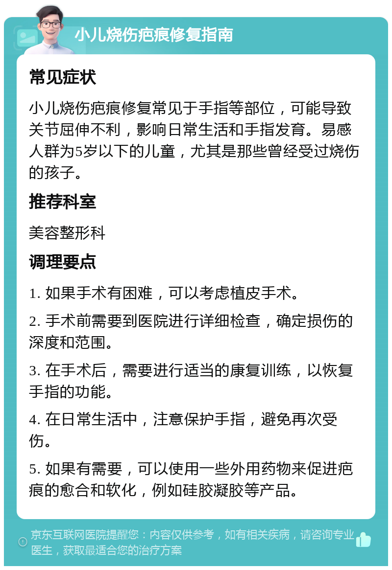 小儿烧伤疤痕修复指南 常见症状 小儿烧伤疤痕修复常见于手指等部位，可能导致关节屈伸不利，影响日常生活和手指发育。易感人群为5岁以下的儿童，尤其是那些曾经受过烧伤的孩子。 推荐科室 美容整形科 调理要点 1. 如果手术有困难，可以考虑植皮手术。 2. 手术前需要到医院进行详细检查，确定损伤的深度和范围。 3. 在手术后，需要进行适当的康复训练，以恢复手指的功能。 4. 在日常生活中，注意保护手指，避免再次受伤。 5. 如果有需要，可以使用一些外用药物来促进疤痕的愈合和软化，例如硅胶凝胶等产品。