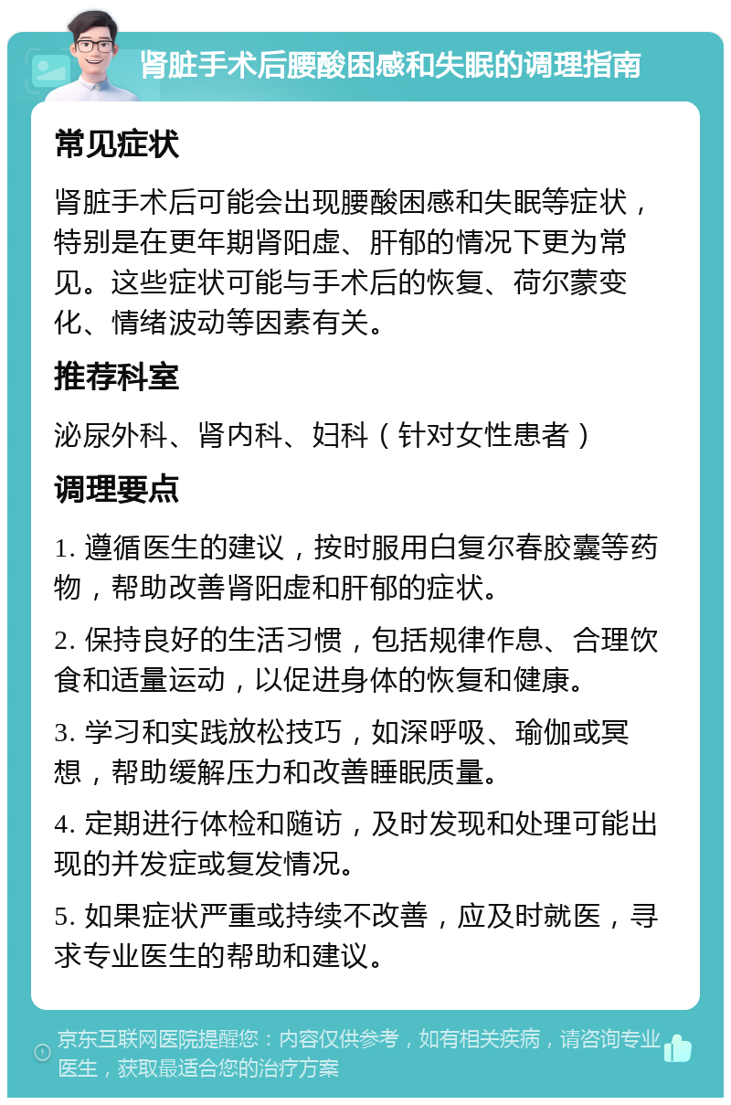 肾脏手术后腰酸困感和失眠的调理指南 常见症状 肾脏手术后可能会出现腰酸困感和失眠等症状，特别是在更年期肾阳虚、肝郁的情况下更为常见。这些症状可能与手术后的恢复、荷尔蒙变化、情绪波动等因素有关。 推荐科室 泌尿外科、肾内科、妇科（针对女性患者） 调理要点 1. 遵循医生的建议，按时服用白复尔春胶囊等药物，帮助改善肾阳虚和肝郁的症状。 2. 保持良好的生活习惯，包括规律作息、合理饮食和适量运动，以促进身体的恢复和健康。 3. 学习和实践放松技巧，如深呼吸、瑜伽或冥想，帮助缓解压力和改善睡眠质量。 4. 定期进行体检和随访，及时发现和处理可能出现的并发症或复发情况。 5. 如果症状严重或持续不改善，应及时就医，寻求专业医生的帮助和建议。