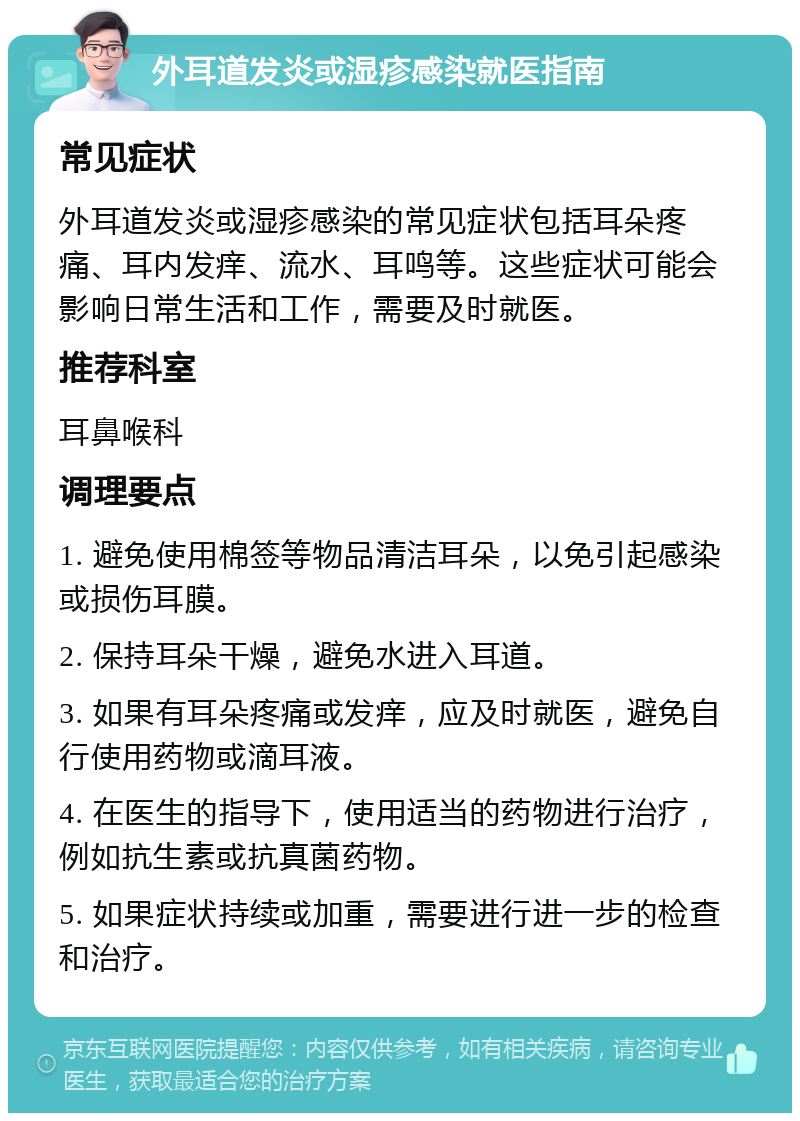 外耳道发炎或湿疹感染就医指南 常见症状 外耳道发炎或湿疹感染的常见症状包括耳朵疼痛、耳内发痒、流水、耳鸣等。这些症状可能会影响日常生活和工作，需要及时就医。 推荐科室 耳鼻喉科 调理要点 1. 避免使用棉签等物品清洁耳朵，以免引起感染或损伤耳膜。 2. 保持耳朵干燥，避免水进入耳道。 3. 如果有耳朵疼痛或发痒，应及时就医，避免自行使用药物或滴耳液。 4. 在医生的指导下，使用适当的药物进行治疗，例如抗生素或抗真菌药物。 5. 如果症状持续或加重，需要进行进一步的检查和治疗。