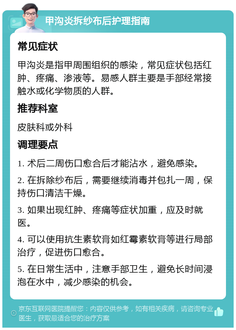 甲沟炎拆纱布后护理指南 常见症状 甲沟炎是指甲周围组织的感染，常见症状包括红肿、疼痛、渗液等。易感人群主要是手部经常接触水或化学物质的人群。 推荐科室 皮肤科或外科 调理要点 1. 术后二周伤口愈合后才能沾水，避免感染。 2. 在拆除纱布后，需要继续消毒并包扎一周，保持伤口清洁干燥。 3. 如果出现红肿、疼痛等症状加重，应及时就医。 4. 可以使用抗生素软膏如红霉素软膏等进行局部治疗，促进伤口愈合。 5. 在日常生活中，注意手部卫生，避免长时间浸泡在水中，减少感染的机会。