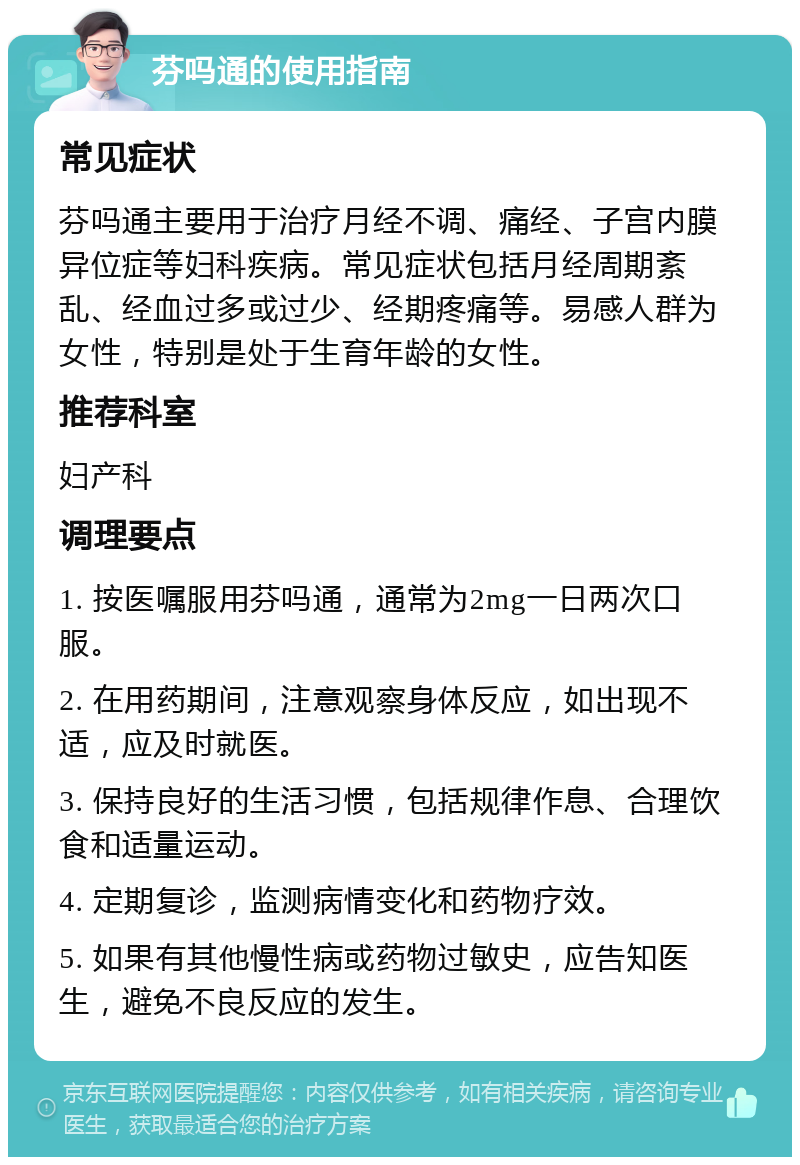 芬吗通的使用指南 常见症状 芬吗通主要用于治疗月经不调、痛经、子宫内膜异位症等妇科疾病。常见症状包括月经周期紊乱、经血过多或过少、经期疼痛等。易感人群为女性，特别是处于生育年龄的女性。 推荐科室 妇产科 调理要点 1. 按医嘱服用芬吗通，通常为2mg一日两次口服。 2. 在用药期间，注意观察身体反应，如出现不适，应及时就医。 3. 保持良好的生活习惯，包括规律作息、合理饮食和适量运动。 4. 定期复诊，监测病情变化和药物疗效。 5. 如果有其他慢性病或药物过敏史，应告知医生，避免不良反应的发生。