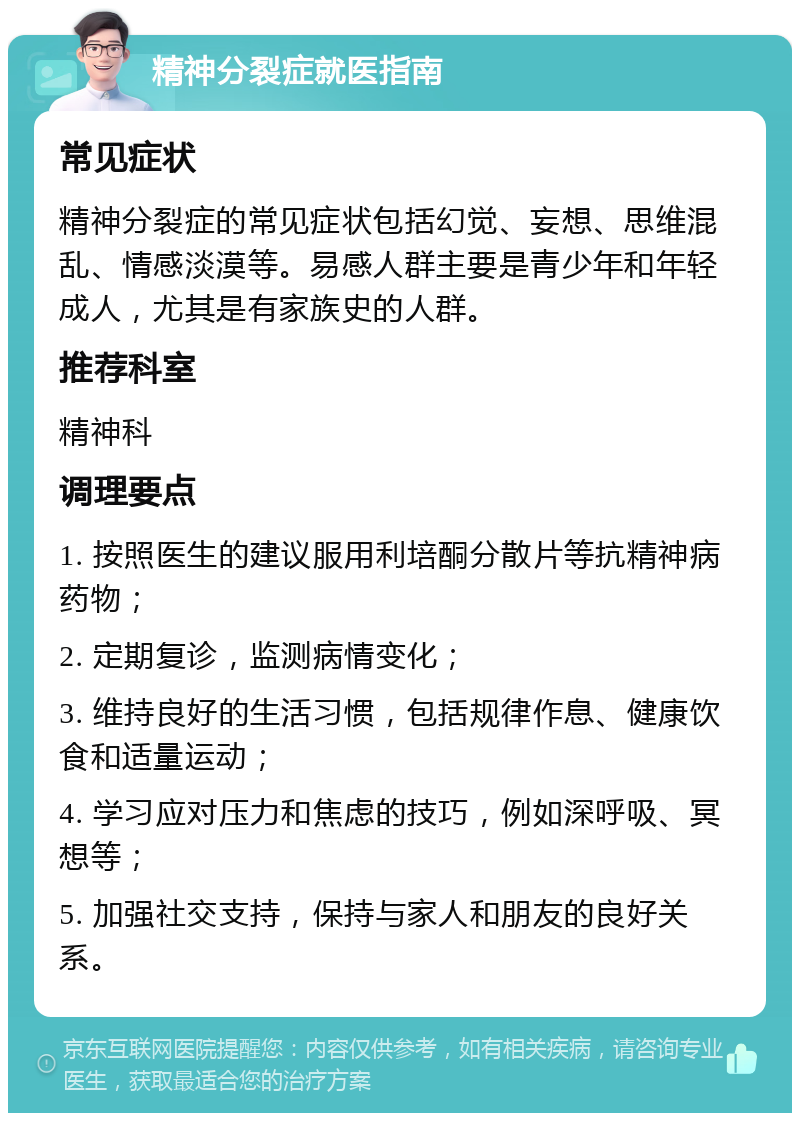 精神分裂症就医指南 常见症状 精神分裂症的常见症状包括幻觉、妄想、思维混乱、情感淡漠等。易感人群主要是青少年和年轻成人，尤其是有家族史的人群。 推荐科室 精神科 调理要点 1. 按照医生的建议服用利培酮分散片等抗精神病药物； 2. 定期复诊，监测病情变化； 3. 维持良好的生活习惯，包括规律作息、健康饮食和适量运动； 4. 学习应对压力和焦虑的技巧，例如深呼吸、冥想等； 5. 加强社交支持，保持与家人和朋友的良好关系。