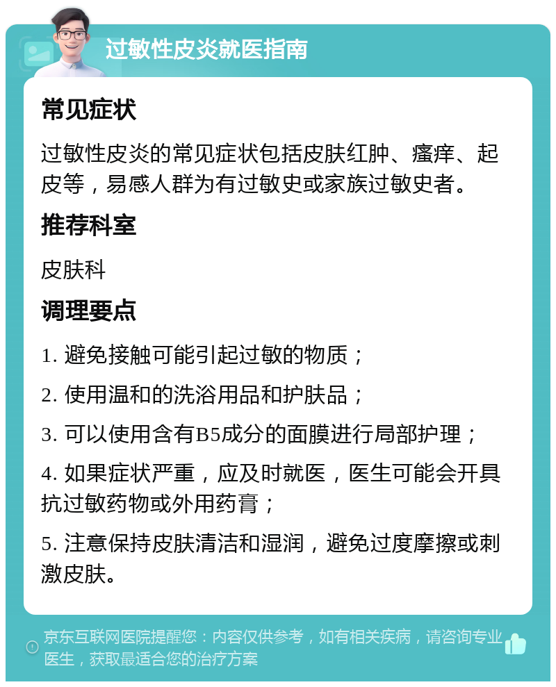 过敏性皮炎就医指南 常见症状 过敏性皮炎的常见症状包括皮肤红肿、瘙痒、起皮等，易感人群为有过敏史或家族过敏史者。 推荐科室 皮肤科 调理要点 1. 避免接触可能引起过敏的物质； 2. 使用温和的洗浴用品和护肤品； 3. 可以使用含有B5成分的面膜进行局部护理； 4. 如果症状严重，应及时就医，医生可能会开具抗过敏药物或外用药膏； 5. 注意保持皮肤清洁和湿润，避免过度摩擦或刺激皮肤。