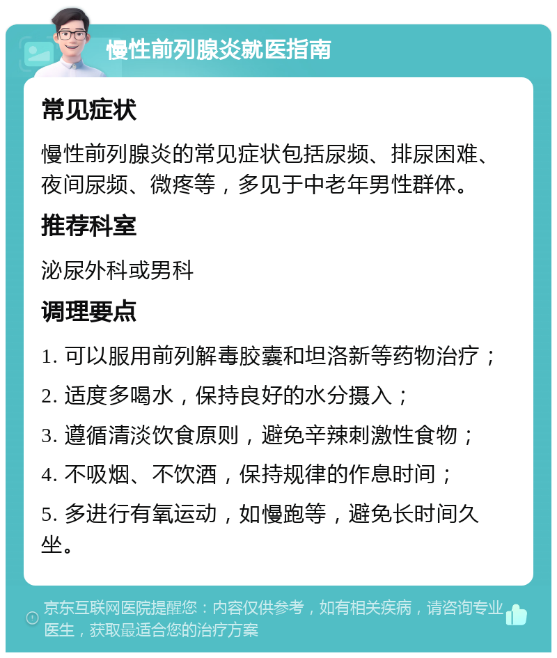 慢性前列腺炎就医指南 常见症状 慢性前列腺炎的常见症状包括尿频、排尿困难、夜间尿频、微疼等，多见于中老年男性群体。 推荐科室 泌尿外科或男科 调理要点 1. 可以服用前列解毒胶囊和坦洛新等药物治疗； 2. 适度多喝水，保持良好的水分摄入； 3. 遵循清淡饮食原则，避免辛辣刺激性食物； 4. 不吸烟、不饮酒，保持规律的作息时间； 5. 多进行有氧运动，如慢跑等，避免长时间久坐。