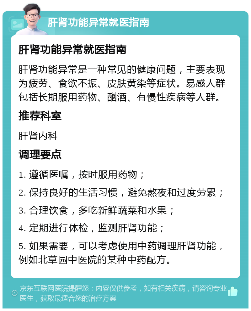 肝肾功能异常就医指南 肝肾功能异常就医指南 肝肾功能异常是一种常见的健康问题，主要表现为疲劳、食欲不振、皮肤黄染等症状。易感人群包括长期服用药物、酗酒、有慢性疾病等人群。 推荐科室 肝肾内科 调理要点 1. 遵循医嘱，按时服用药物； 2. 保持良好的生活习惯，避免熬夜和过度劳累； 3. 合理饮食，多吃新鲜蔬菜和水果； 4. 定期进行体检，监测肝肾功能； 5. 如果需要，可以考虑使用中药调理肝肾功能，例如北草园中医院的某种中药配方。