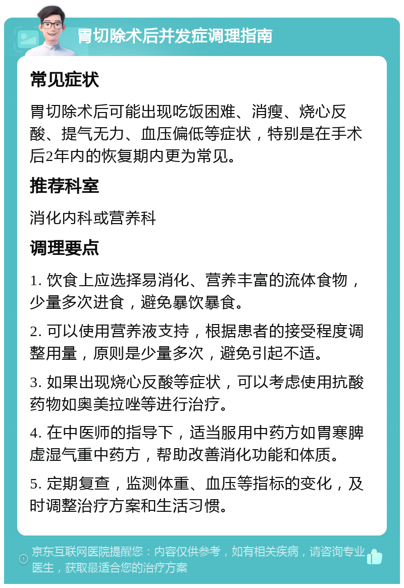 胃切除术后并发症调理指南 常见症状 胃切除术后可能出现吃饭困难、消瘦、烧心反酸、提气无力、血压偏低等症状，特别是在手术后2年内的恢复期内更为常见。 推荐科室 消化内科或营养科 调理要点 1. 饮食上应选择易消化、营养丰富的流体食物，少量多次进食，避免暴饮暴食。 2. 可以使用营养液支持，根据患者的接受程度调整用量，原则是少量多次，避免引起不适。 3. 如果出现烧心反酸等症状，可以考虑使用抗酸药物如奥美拉唑等进行治疗。 4. 在中医师的指导下，适当服用中药方如胃寒脾虚湿气重中药方，帮助改善消化功能和体质。 5. 定期复查，监测体重、血压等指标的变化，及时调整治疗方案和生活习惯。