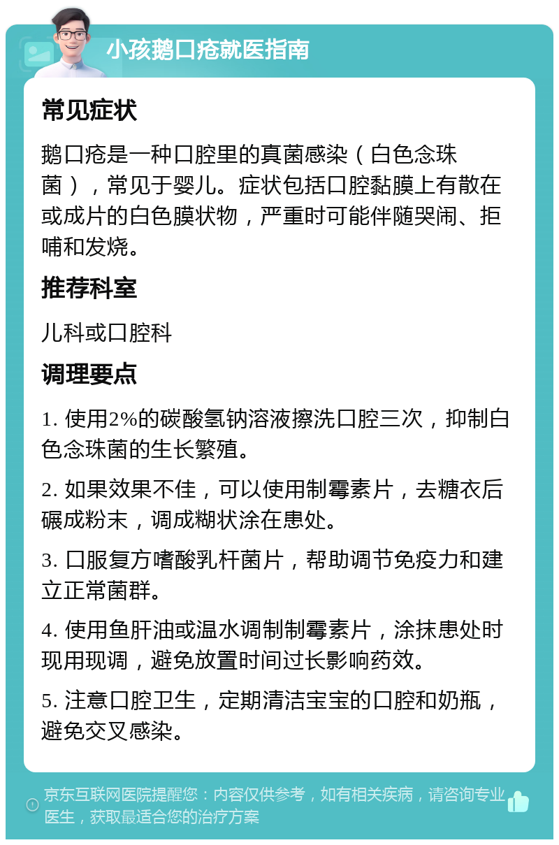 小孩鹅口疮就医指南 常见症状 鹅口疮是一种口腔里的真菌感染（白色念珠菌），常见于婴儿。症状包括口腔黏膜上有散在或成片的白色膜状物，严重时可能伴随哭闹、拒哺和发烧。 推荐科室 儿科或口腔科 调理要点 1. 使用2%的碳酸氢钠溶液擦洗口腔三次，抑制白色念珠菌的生长繁殖。 2. 如果效果不佳，可以使用制霉素片，去糖衣后碾成粉末，调成糊状涂在患处。 3. 口服复方嗜酸乳杆菌片，帮助调节免疫力和建立正常菌群。 4. 使用鱼肝油或温水调制制霉素片，涂抹患处时现用现调，避免放置时间过长影响药效。 5. 注意口腔卫生，定期清洁宝宝的口腔和奶瓶，避免交叉感染。