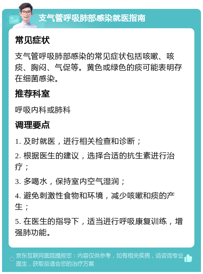 支气管呼吸肺部感染就医指南 常见症状 支气管呼吸肺部感染的常见症状包括咳嗽、咳痰、胸闷、气促等。黄色或绿色的痰可能表明存在细菌感染。 推荐科室 呼吸内科或肺科 调理要点 1. 及时就医，进行相关检查和诊断； 2. 根据医生的建议，选择合适的抗生素进行治疗； 3. 多喝水，保持室内空气湿润； 4. 避免刺激性食物和环境，减少咳嗽和痰的产生； 5. 在医生的指导下，适当进行呼吸康复训练，增强肺功能。