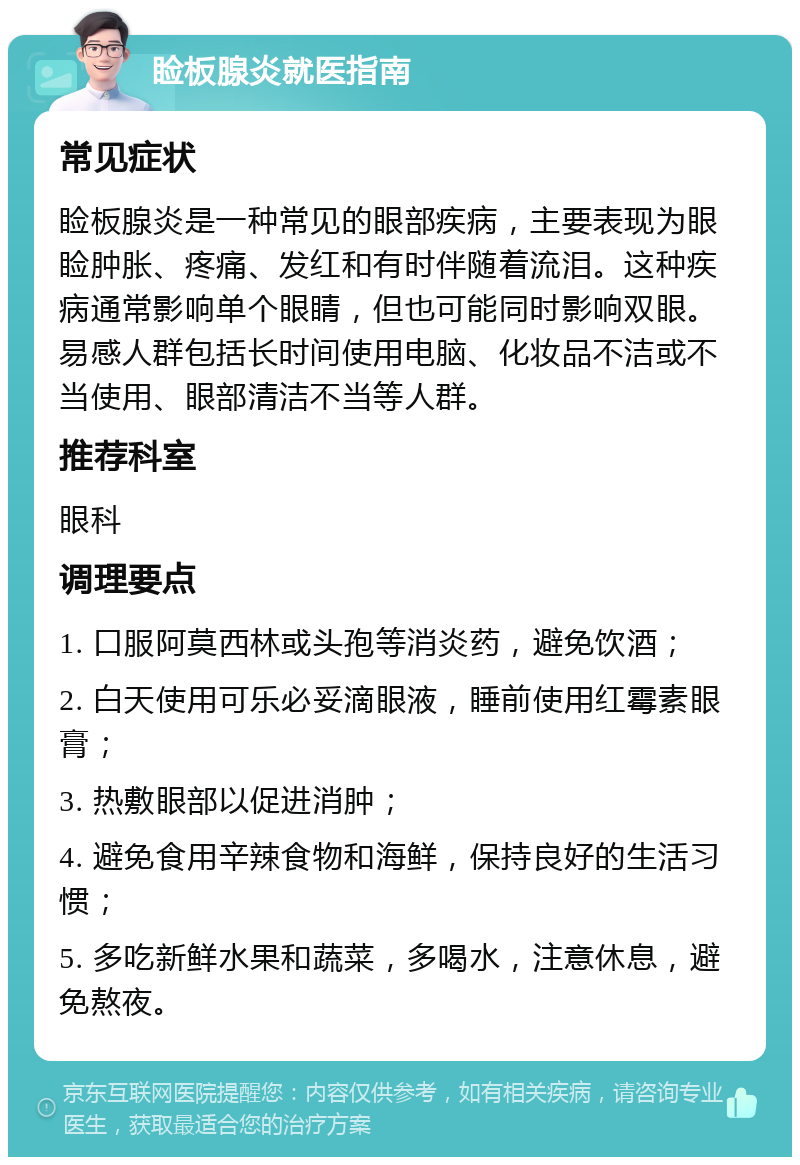 睑板腺炎就医指南 常见症状 睑板腺炎是一种常见的眼部疾病，主要表现为眼睑肿胀、疼痛、发红和有时伴随着流泪。这种疾病通常影响单个眼睛，但也可能同时影响双眼。易感人群包括长时间使用电脑、化妆品不洁或不当使用、眼部清洁不当等人群。 推荐科室 眼科 调理要点 1. 口服阿莫西林或头孢等消炎药，避免饮酒； 2. 白天使用可乐必妥滴眼液，睡前使用红霉素眼膏； 3. 热敷眼部以促进消肿； 4. 避免食用辛辣食物和海鲜，保持良好的生活习惯； 5. 多吃新鲜水果和蔬菜，多喝水，注意休息，避免熬夜。