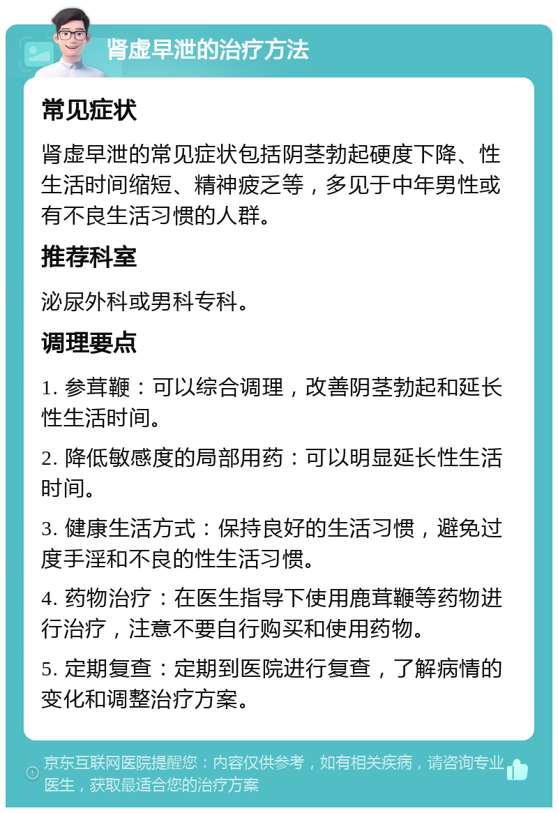 肾虚早泄的治疗方法 常见症状 肾虚早泄的常见症状包括阴茎勃起硬度下降、性生活时间缩短、精神疲乏等，多见于中年男性或有不良生活习惯的人群。 推荐科室 泌尿外科或男科专科。 调理要点 1. 参茸鞭：可以综合调理，改善阴茎勃起和延长性生活时间。 2. 降低敏感度的局部用药：可以明显延长性生活时间。 3. 健康生活方式：保持良好的生活习惯，避免过度手淫和不良的性生活习惯。 4. 药物治疗：在医生指导下使用鹿茸鞭等药物进行治疗，注意不要自行购买和使用药物。 5. 定期复查：定期到医院进行复查，了解病情的变化和调整治疗方案。