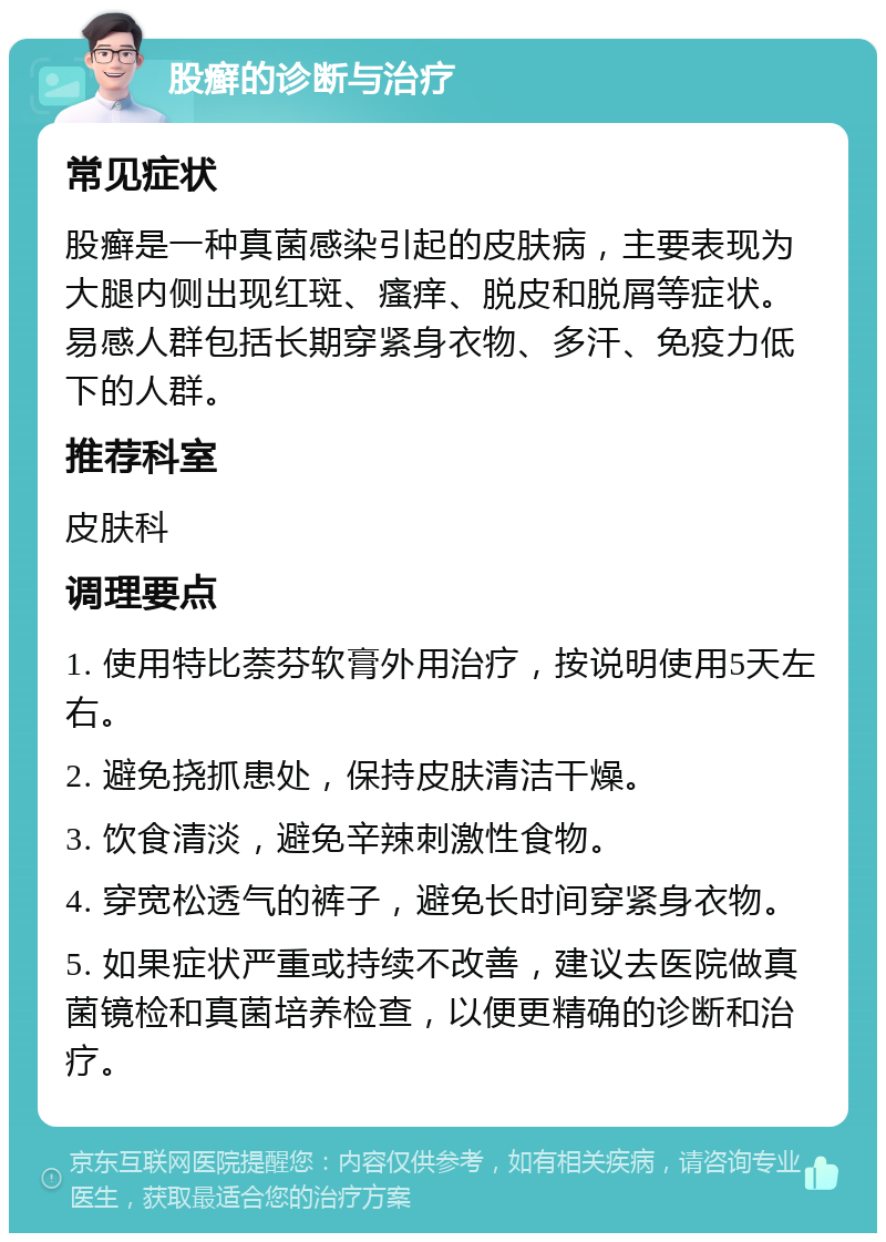 股癣的诊断与治疗 常见症状 股癣是一种真菌感染引起的皮肤病，主要表现为大腿内侧出现红斑、瘙痒、脱皮和脱屑等症状。易感人群包括长期穿紧身衣物、多汗、免疫力低下的人群。 推荐科室 皮肤科 调理要点 1. 使用特比萘芬软膏外用治疗，按说明使用5天左右。 2. 避免挠抓患处，保持皮肤清洁干燥。 3. 饮食清淡，避免辛辣刺激性食物。 4. 穿宽松透气的裤子，避免长时间穿紧身衣物。 5. 如果症状严重或持续不改善，建议去医院做真菌镜检和真菌培养检查，以便更精确的诊断和治疗。