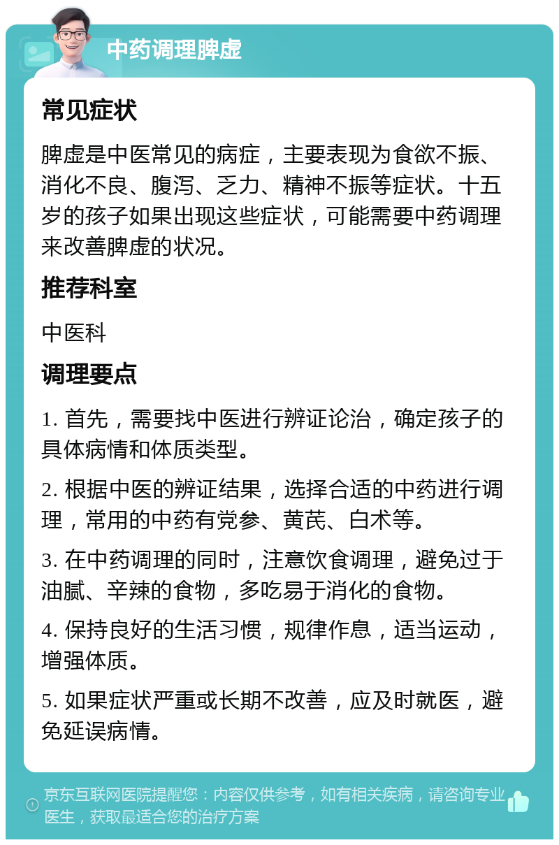 中药调理脾虚 常见症状 脾虚是中医常见的病症，主要表现为食欲不振、消化不良、腹泻、乏力、精神不振等症状。十五岁的孩子如果出现这些症状，可能需要中药调理来改善脾虚的状况。 推荐科室 中医科 调理要点 1. 首先，需要找中医进行辨证论治，确定孩子的具体病情和体质类型。 2. 根据中医的辨证结果，选择合适的中药进行调理，常用的中药有党参、黄芪、白术等。 3. 在中药调理的同时，注意饮食调理，避免过于油腻、辛辣的食物，多吃易于消化的食物。 4. 保持良好的生活习惯，规律作息，适当运动，增强体质。 5. 如果症状严重或长期不改善，应及时就医，避免延误病情。