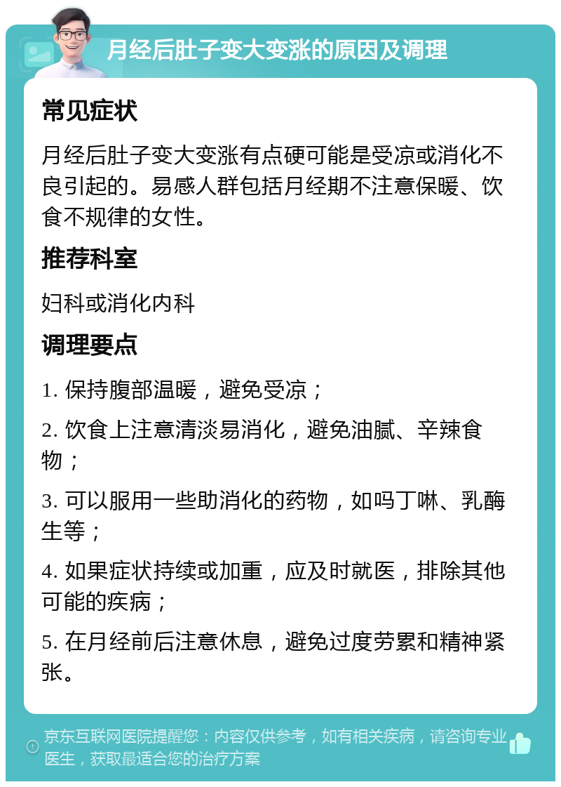 月经后肚子变大变涨的原因及调理 常见症状 月经后肚子变大变涨有点硬可能是受凉或消化不良引起的。易感人群包括月经期不注意保暖、饮食不规律的女性。 推荐科室 妇科或消化内科 调理要点 1. 保持腹部温暖，避免受凉； 2. 饮食上注意清淡易消化，避免油腻、辛辣食物； 3. 可以服用一些助消化的药物，如吗丁啉、乳酶生等； 4. 如果症状持续或加重，应及时就医，排除其他可能的疾病； 5. 在月经前后注意休息，避免过度劳累和精神紧张。