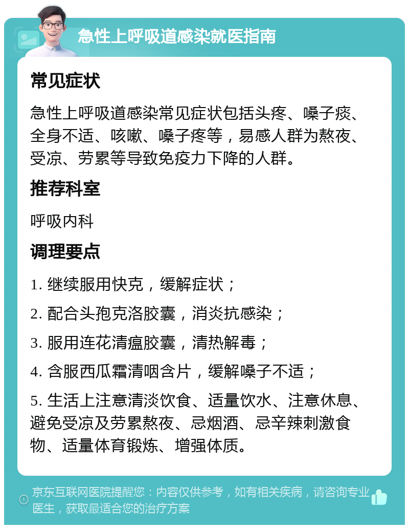 急性上呼吸道感染就医指南 常见症状 急性上呼吸道感染常见症状包括头疼、嗓子痰、全身不适、咳嗽、嗓子疼等，易感人群为熬夜、受凉、劳累等导致免疫力下降的人群。 推荐科室 呼吸内科 调理要点 1. 继续服用快克，缓解症状； 2. 配合头孢克洛胶囊，消炎抗感染； 3. 服用连花清瘟胶囊，清热解毒； 4. 含服西瓜霜清咽含片，缓解嗓子不适； 5. 生活上注意清淡饮食、适量饮水、注意休息、避免受凉及劳累熬夜、忌烟酒、忌辛辣刺激食物、适量体育锻炼、增强体质。