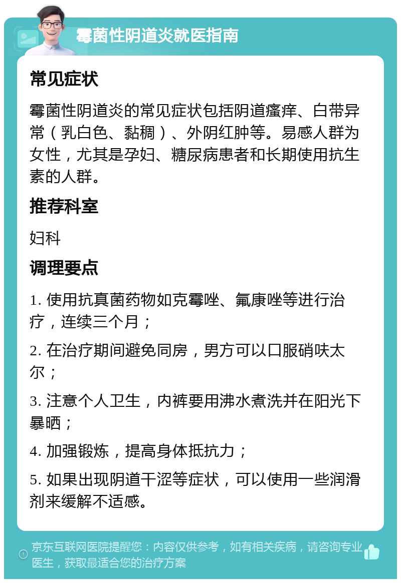 霉菌性阴道炎就医指南 常见症状 霉菌性阴道炎的常见症状包括阴道瘙痒、白带异常（乳白色、黏稠）、外阴红肿等。易感人群为女性，尤其是孕妇、糖尿病患者和长期使用抗生素的人群。 推荐科室 妇科 调理要点 1. 使用抗真菌药物如克霉唑、氟康唑等进行治疗，连续三个月； 2. 在治疗期间避免同房，男方可以口服硝呋太尔； 3. 注意个人卫生，内裤要用沸水煮洗并在阳光下暴晒； 4. 加强锻炼，提高身体抵抗力； 5. 如果出现阴道干涩等症状，可以使用一些润滑剂来缓解不适感。