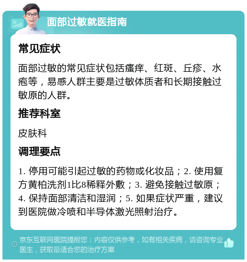 面部过敏就医指南 常见症状 面部过敏的常见症状包括瘙痒、红斑、丘疹、水疱等，易感人群主要是过敏体质者和长期接触过敏原的人群。 推荐科室 皮肤科 调理要点 1. 停用可能引起过敏的药物或化妆品；2. 使用复方黄柏洗剂1比8稀释外敷；3. 避免接触过敏原；4. 保持面部清洁和湿润；5. 如果症状严重，建议到医院做冷喷和半导体激光照射治疗。