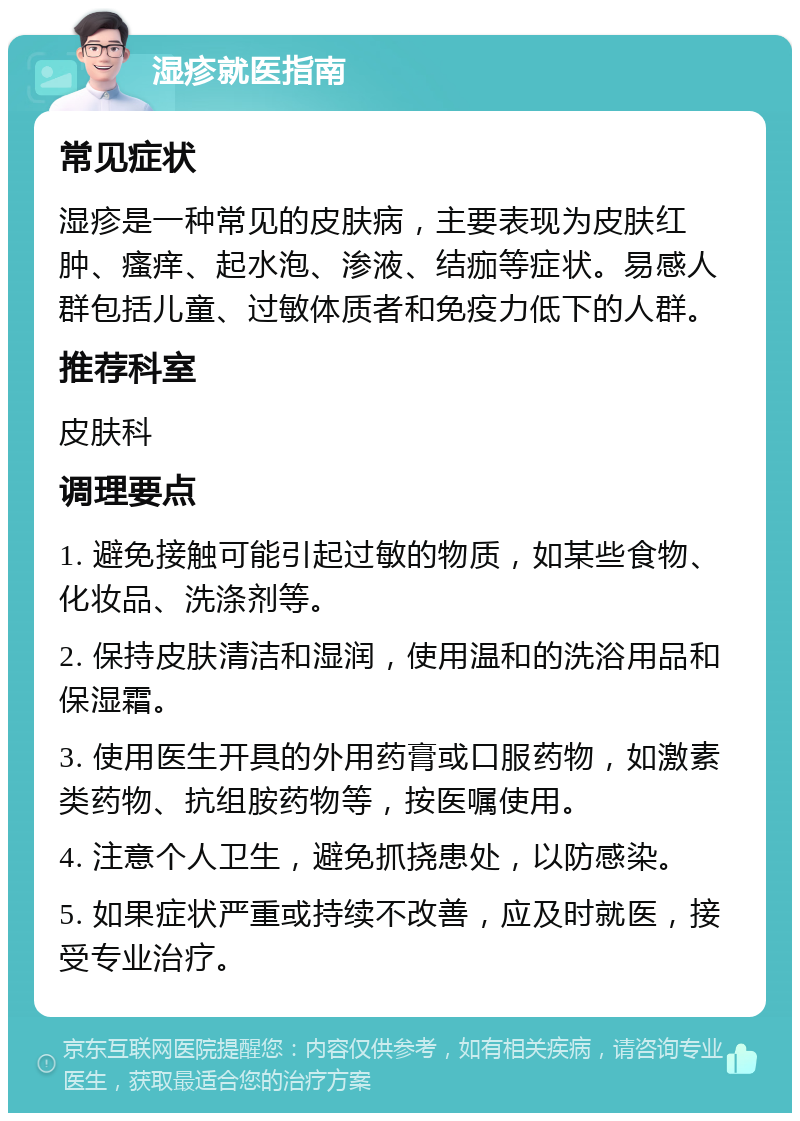 湿疹就医指南 常见症状 湿疹是一种常见的皮肤病，主要表现为皮肤红肿、瘙痒、起水泡、渗液、结痂等症状。易感人群包括儿童、过敏体质者和免疫力低下的人群。 推荐科室 皮肤科 调理要点 1. 避免接触可能引起过敏的物质，如某些食物、化妆品、洗涤剂等。 2. 保持皮肤清洁和湿润，使用温和的洗浴用品和保湿霜。 3. 使用医生开具的外用药膏或口服药物，如激素类药物、抗组胺药物等，按医嘱使用。 4. 注意个人卫生，避免抓挠患处，以防感染。 5. 如果症状严重或持续不改善，应及时就医，接受专业治疗。