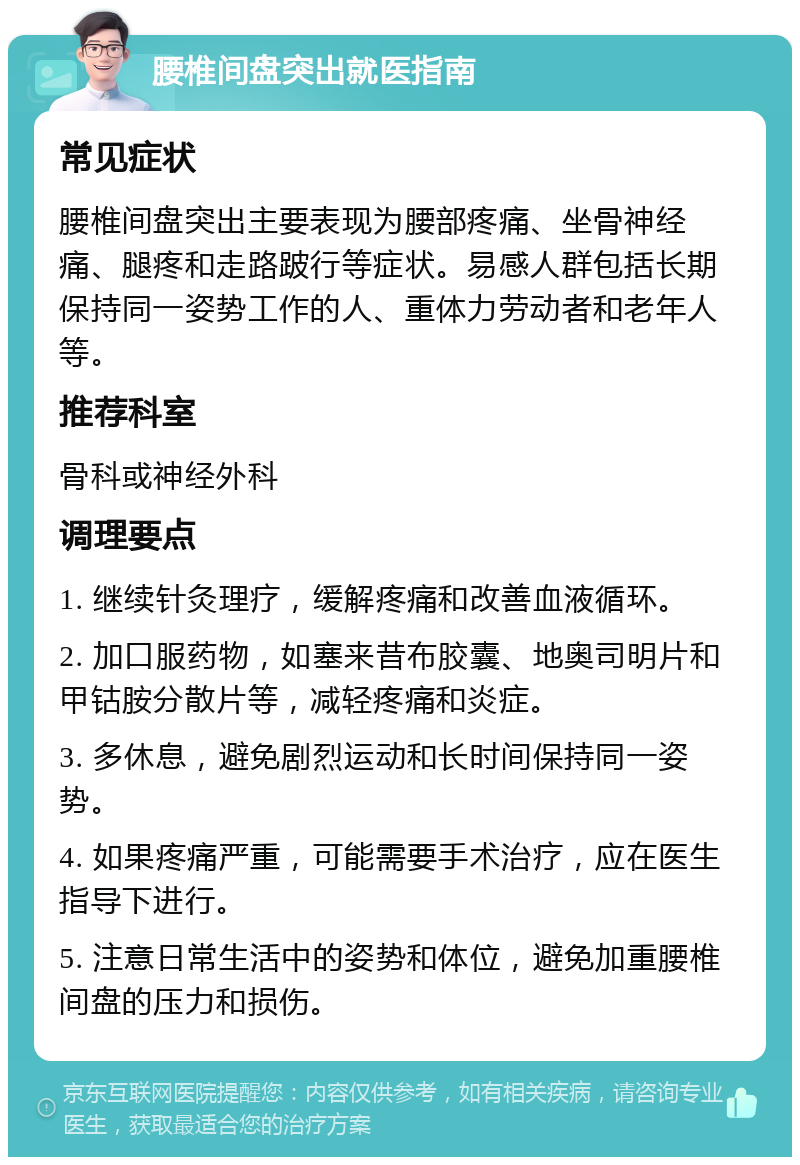 腰椎间盘突出就医指南 常见症状 腰椎间盘突出主要表现为腰部疼痛、坐骨神经痛、腿疼和走路跛行等症状。易感人群包括长期保持同一姿势工作的人、重体力劳动者和老年人等。 推荐科室 骨科或神经外科 调理要点 1. 继续针灸理疗，缓解疼痛和改善血液循环。 2. 加口服药物，如塞来昔布胶囊、地奥司明片和甲钴胺分散片等，减轻疼痛和炎症。 3. 多休息，避免剧烈运动和长时间保持同一姿势。 4. 如果疼痛严重，可能需要手术治疗，应在医生指导下进行。 5. 注意日常生活中的姿势和体位，避免加重腰椎间盘的压力和损伤。