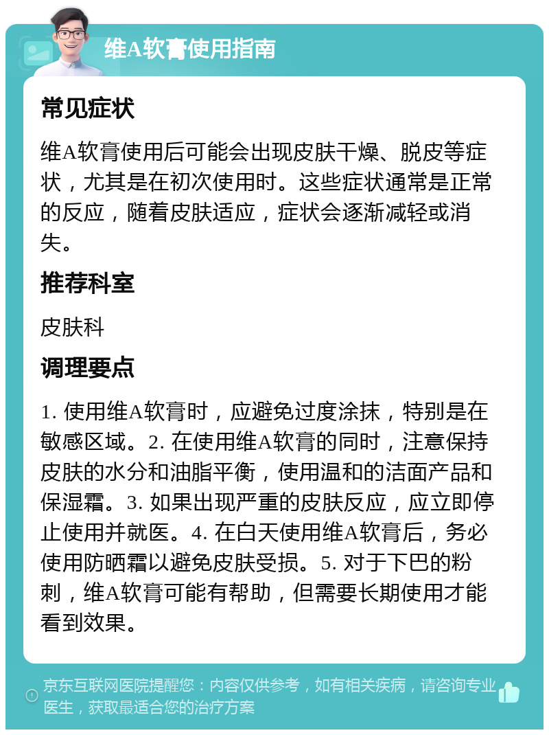 维A软膏使用指南 常见症状 维A软膏使用后可能会出现皮肤干燥、脱皮等症状，尤其是在初次使用时。这些症状通常是正常的反应，随着皮肤适应，症状会逐渐减轻或消失。 推荐科室 皮肤科 调理要点 1. 使用维A软膏时，应避免过度涂抹，特别是在敏感区域。2. 在使用维A软膏的同时，注意保持皮肤的水分和油脂平衡，使用温和的洁面产品和保湿霜。3. 如果出现严重的皮肤反应，应立即停止使用并就医。4. 在白天使用维A软膏后，务必使用防晒霜以避免皮肤受损。5. 对于下巴的粉刺，维A软膏可能有帮助，但需要长期使用才能看到效果。