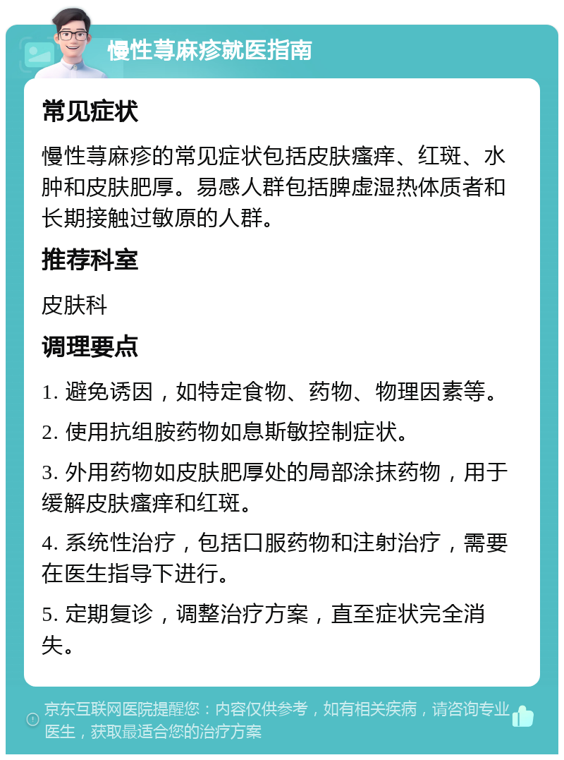 慢性荨麻疹就医指南 常见症状 慢性荨麻疹的常见症状包括皮肤瘙痒、红斑、水肿和皮肤肥厚。易感人群包括脾虚湿热体质者和长期接触过敏原的人群。 推荐科室 皮肤科 调理要点 1. 避免诱因，如特定食物、药物、物理因素等。 2. 使用抗组胺药物如息斯敏控制症状。 3. 外用药物如皮肤肥厚处的局部涂抹药物，用于缓解皮肤瘙痒和红斑。 4. 系统性治疗，包括口服药物和注射治疗，需要在医生指导下进行。 5. 定期复诊，调整治疗方案，直至症状完全消失。