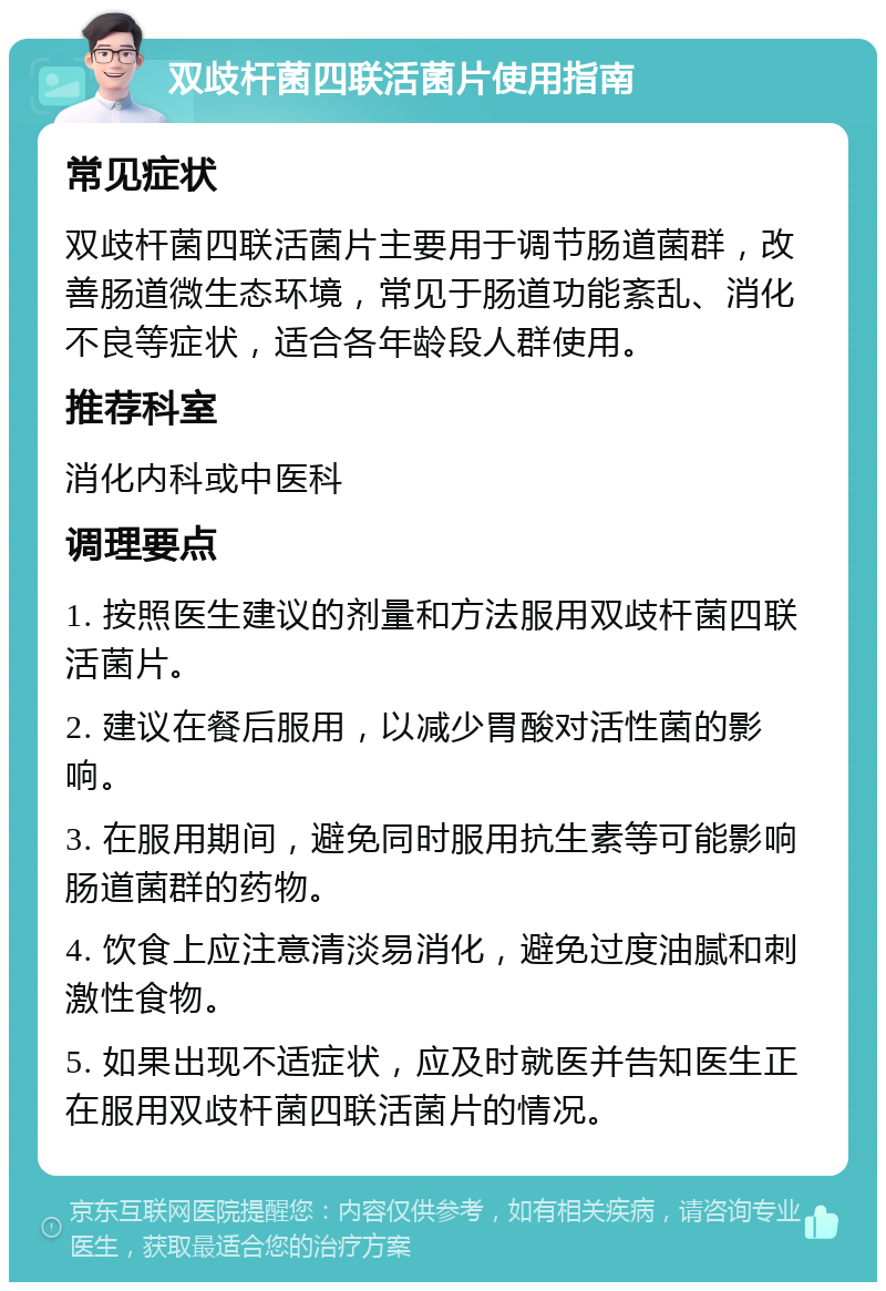 双歧杆菌四联活菌片使用指南 常见症状 双歧杆菌四联活菌片主要用于调节肠道菌群，改善肠道微生态环境，常见于肠道功能紊乱、消化不良等症状，适合各年龄段人群使用。 推荐科室 消化内科或中医科 调理要点 1. 按照医生建议的剂量和方法服用双歧杆菌四联活菌片。 2. 建议在餐后服用，以减少胃酸对活性菌的影响。 3. 在服用期间，避免同时服用抗生素等可能影响肠道菌群的药物。 4. 饮食上应注意清淡易消化，避免过度油腻和刺激性食物。 5. 如果出现不适症状，应及时就医并告知医生正在服用双歧杆菌四联活菌片的情况。