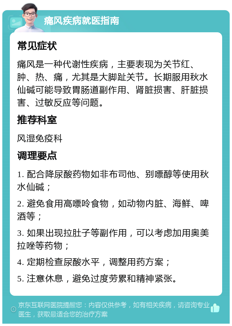 痛风疾病就医指南 常见症状 痛风是一种代谢性疾病，主要表现为关节红、肿、热、痛，尤其是大脚趾关节。长期服用秋水仙碱可能导致胃肠道副作用、肾脏损害、肝脏损害、过敏反应等问题。 推荐科室 风湿免疫科 调理要点 1. 配合降尿酸药物如非布司他、别嘌醇等使用秋水仙碱； 2. 避免食用高嘌呤食物，如动物内脏、海鲜、啤酒等； 3. 如果出现拉肚子等副作用，可以考虑加用奥美拉唑等药物； 4. 定期检查尿酸水平，调整用药方案； 5. 注意休息，避免过度劳累和精神紧张。