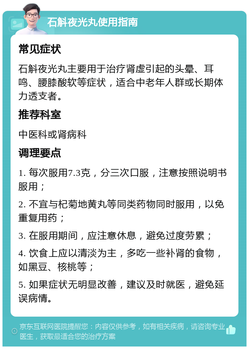 石斛夜光丸使用指南 常见症状 石斛夜光丸主要用于治疗肾虚引起的头晕、耳鸣、腰膝酸软等症状，适合中老年人群或长期体力透支者。 推荐科室 中医科或肾病科 调理要点 1. 每次服用7.3克，分三次口服，注意按照说明书服用； 2. 不宜与杞菊地黄丸等同类药物同时服用，以免重复用药； 3. 在服用期间，应注意休息，避免过度劳累； 4. 饮食上应以清淡为主，多吃一些补肾的食物，如黑豆、核桃等； 5. 如果症状无明显改善，建议及时就医，避免延误病情。