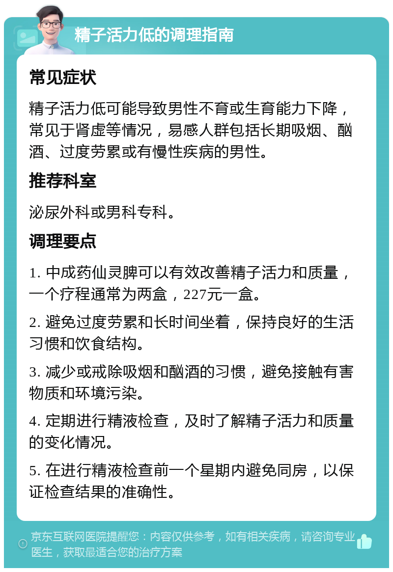 精子活力低的调理指南 常见症状 精子活力低可能导致男性不育或生育能力下降，常见于肾虚等情况，易感人群包括长期吸烟、酗酒、过度劳累或有慢性疾病的男性。 推荐科室 泌尿外科或男科专科。 调理要点 1. 中成药仙灵脾可以有效改善精子活力和质量，一个疗程通常为两盒，227元一盒。 2. 避免过度劳累和长时间坐着，保持良好的生活习惯和饮食结构。 3. 减少或戒除吸烟和酗酒的习惯，避免接触有害物质和环境污染。 4. 定期进行精液检查，及时了解精子活力和质量的变化情况。 5. 在进行精液检查前一个星期内避免同房，以保证检查结果的准确性。