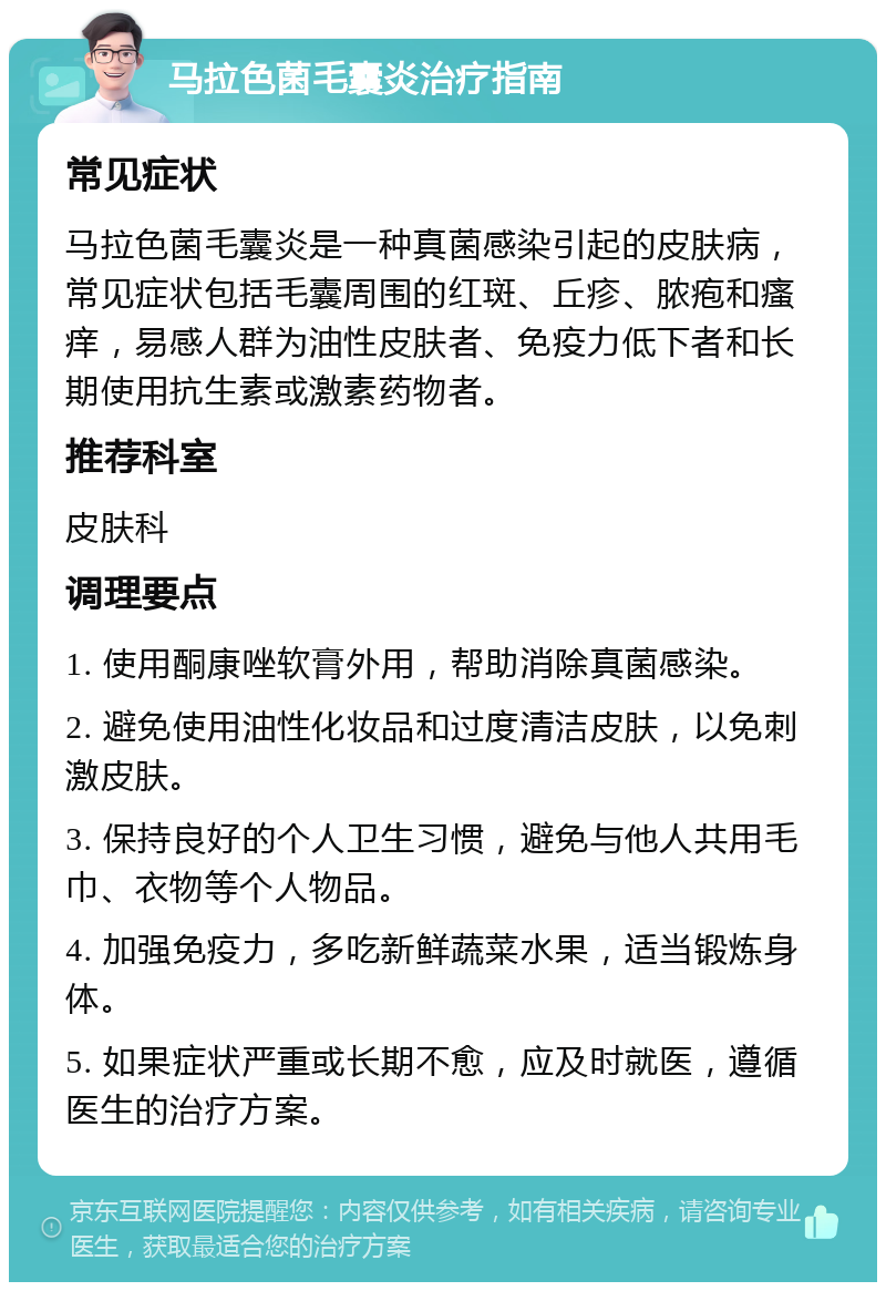 马拉色菌毛囊炎治疗指南 常见症状 马拉色菌毛囊炎是一种真菌感染引起的皮肤病，常见症状包括毛囊周围的红斑、丘疹、脓疱和瘙痒，易感人群为油性皮肤者、免疫力低下者和长期使用抗生素或激素药物者。 推荐科室 皮肤科 调理要点 1. 使用酮康唑软膏外用，帮助消除真菌感染。 2. 避免使用油性化妆品和过度清洁皮肤，以免刺激皮肤。 3. 保持良好的个人卫生习惯，避免与他人共用毛巾、衣物等个人物品。 4. 加强免疫力，多吃新鲜蔬菜水果，适当锻炼身体。 5. 如果症状严重或长期不愈，应及时就医，遵循医生的治疗方案。