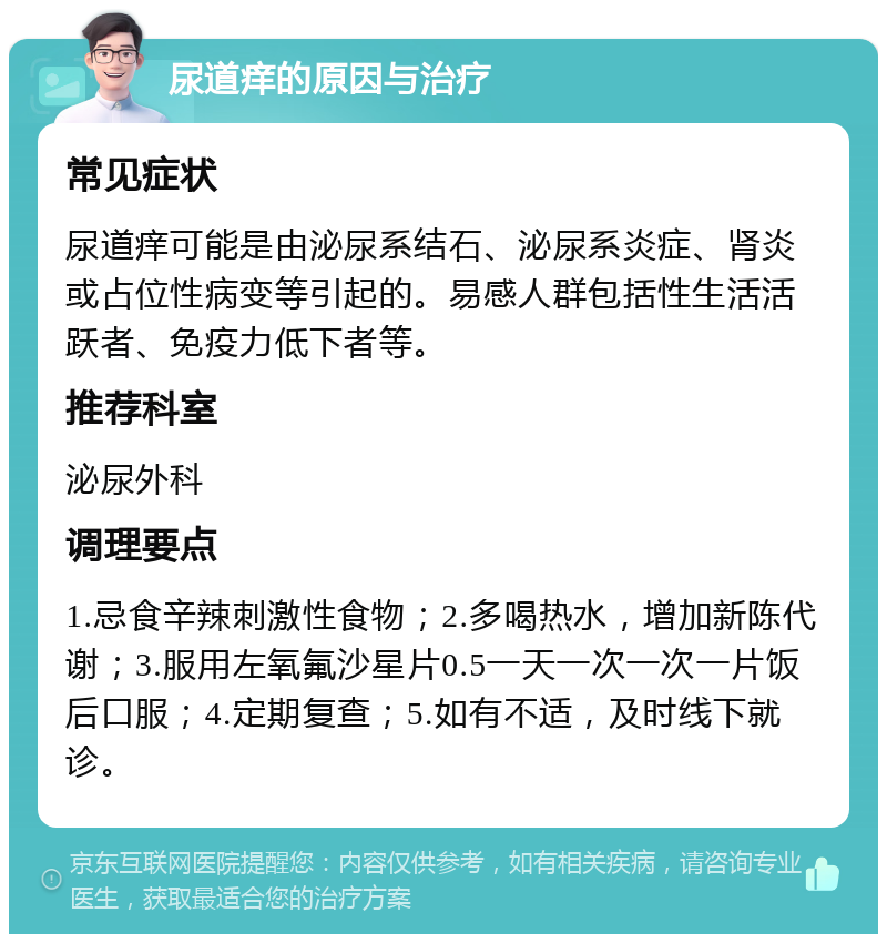 尿道痒的原因与治疗 常见症状 尿道痒可能是由泌尿系结石、泌尿系炎症、肾炎或占位性病变等引起的。易感人群包括性生活活跃者、免疫力低下者等。 推荐科室 泌尿外科 调理要点 1.忌食辛辣刺激性食物；2.多喝热水，增加新陈代谢；3.服用左氧氟沙星片0.5一天一次一次一片饭后口服；4.定期复查；5.如有不适，及时线下就诊。