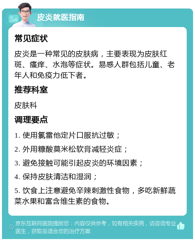 皮炎就医指南 常见症状 皮炎是一种常见的皮肤病，主要表现为皮肤红斑、瘙痒、水泡等症状。易感人群包括儿童、老年人和免疫力低下者。 推荐科室 皮肤科 调理要点 1. 使用氯雷他定片口服抗过敏； 2. 外用糠酸莫米松软膏减轻炎症； 3. 避免接触可能引起皮炎的环境因素； 4. 保持皮肤清洁和湿润； 5. 饮食上注意避免辛辣刺激性食物，多吃新鲜蔬菜水果和富含维生素的食物。