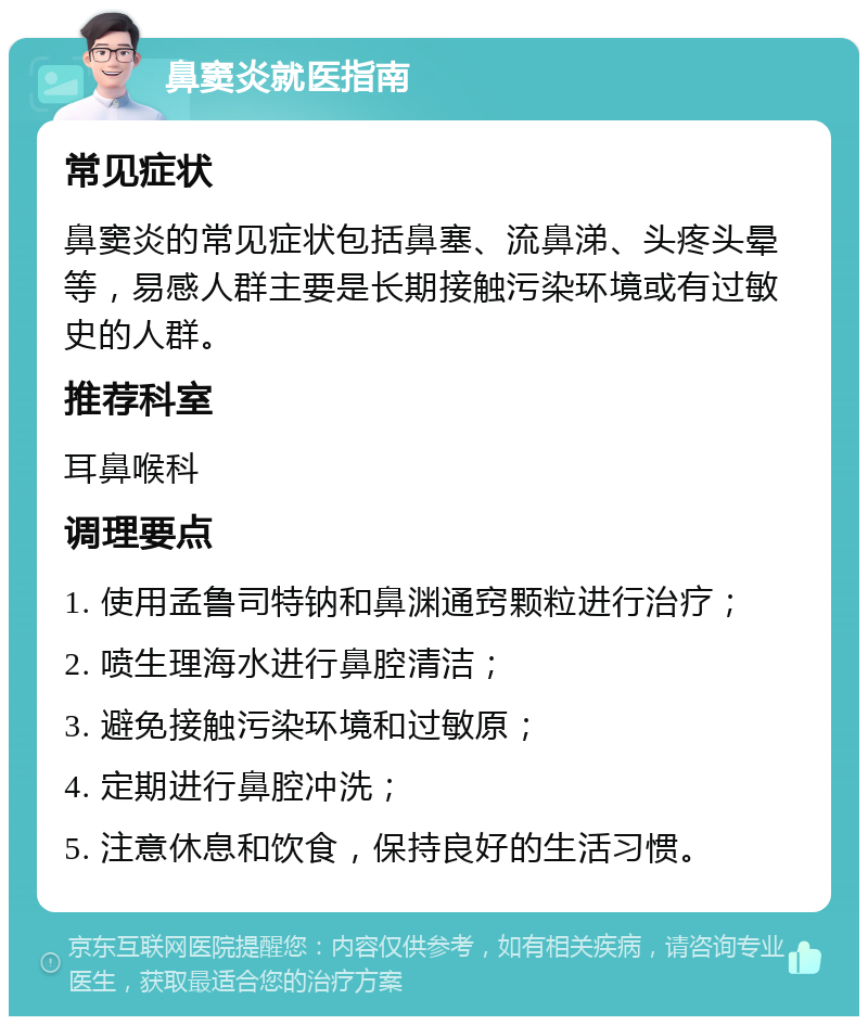 鼻窦炎就医指南 常见症状 鼻窦炎的常见症状包括鼻塞、流鼻涕、头疼头晕等，易感人群主要是长期接触污染环境或有过敏史的人群。 推荐科室 耳鼻喉科 调理要点 1. 使用孟鲁司特钠和鼻渊通窍颗粒进行治疗； 2. 喷生理海水进行鼻腔清洁； 3. 避免接触污染环境和过敏原； 4. 定期进行鼻腔冲洗； 5. 注意休息和饮食，保持良好的生活习惯。