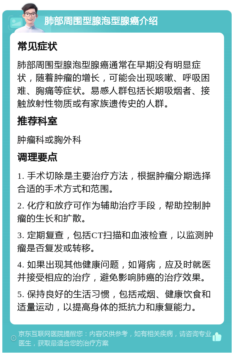 肺部周围型腺泡型腺癌介绍 常见症状 肺部周围型腺泡型腺癌通常在早期没有明显症状，随着肿瘤的增长，可能会出现咳嗽、呼吸困难、胸痛等症状。易感人群包括长期吸烟者、接触放射性物质或有家族遗传史的人群。 推荐科室 肿瘤科或胸外科 调理要点 1. 手术切除是主要治疗方法，根据肿瘤分期选择合适的手术方式和范围。 2. 化疗和放疗可作为辅助治疗手段，帮助控制肿瘤的生长和扩散。 3. 定期复查，包括CT扫描和血液检查，以监测肿瘤是否复发或转移。 4. 如果出现其他健康问题，如肾病，应及时就医并接受相应的治疗，避免影响肺癌的治疗效果。 5. 保持良好的生活习惯，包括戒烟、健康饮食和适量运动，以提高身体的抵抗力和康复能力。