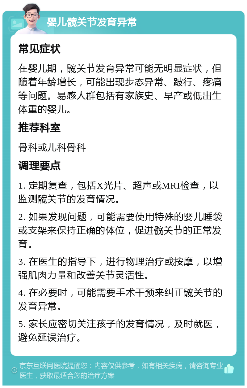 婴儿髋关节发育异常 常见症状 在婴儿期，髋关节发育异常可能无明显症状，但随着年龄增长，可能出现步态异常、跛行、疼痛等问题。易感人群包括有家族史、早产或低出生体重的婴儿。 推荐科室 骨科或儿科骨科 调理要点 1. 定期复查，包括X光片、超声或MRI检查，以监测髋关节的发育情况。 2. 如果发现问题，可能需要使用特殊的婴儿睡袋或支架来保持正确的体位，促进髋关节的正常发育。 3. 在医生的指导下，进行物理治疗或按摩，以增强肌肉力量和改善关节灵活性。 4. 在必要时，可能需要手术干预来纠正髋关节的发育异常。 5. 家长应密切关注孩子的发育情况，及时就医，避免延误治疗。